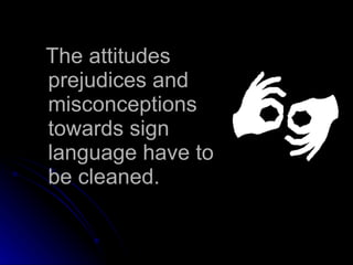 The attitudes prejudices and misconceptions towards sign language have to be cleaned. 