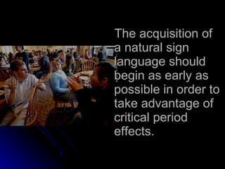 The acquisition of a natural sign language should begin as early as possible in order to take advantage of critical period effects. 