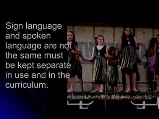 Sign language and spoken language are not the same must be kept separate in use and in the curriculum. 