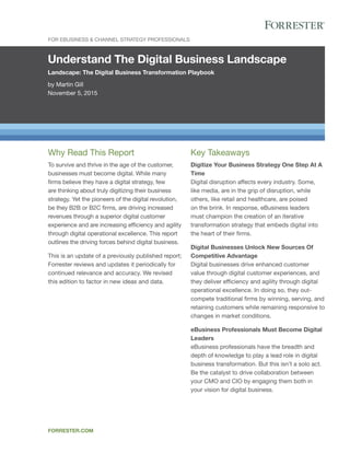 Understand The Digital Business Landscape
Landscape: The Digital Business Transformation Playbook
by Martin Gill
November 5, 2015
For EBusiness & Channel Strategy Professionals
forrester.com
Key Takeaways
Digitize Your Business Strategy One Step At A
Time
Digital disruption affects every industry. Some,
like media, are in the grip of disruption, while
others, like retail and healthcare, are poised
on the brink. In response, eBusiness leaders
must champion the creation of an iterative
transformation strategy that embeds digital into
the heart of their firms.
Digital Businesses Unlock New Sources Of
Competitive Advantage
Digital businesses drive enhanced customer
value through digital customer experiences, and
they deliver efficiency and agility through digital
operational excellence. In doing so, they out-
compete traditional firms by winning, serving, and
retaining customers while remaining responsive to
changes in market conditions.
eBusiness Professionals Must Become Digital
Leaders
eBusiness professionals have the breadth and
depth of knowledge to play a lead role in digital
business transformation. But this isn’t a solo act.
Be the catalyst to drive collaboration between
your CMO and CIO by engaging them both in
your vision for digital business.
Why Read This Report
To survive and thrive in the age of the customer,
businesses must become digital. While many
firms believe they have a digital strategy, few
are thinking about truly digitizing their business
strategy. Yet the pioneers of the digital revolution,
be they B2B or B2C firms, are driving increased
revenues through a superior digital customer
experience and are increasing efficiency and agility
through digital operational excellence. This report
outlines the driving forces behind digital business.
This is an update of a previously published report;
Forrester reviews and updates it periodically for
continued relevance and accuracy. We revised
this edition to factor in new ideas and data.
 