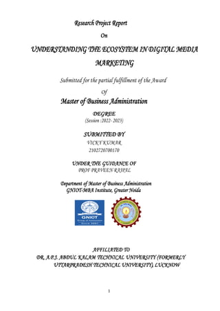 1
Research Project Report
On
UNDERSTANDING THE ECOSYSTEM IN DIGITAL MEDIA
MARKETING
Submitted for the partial fulfillment of the Award
Of
Master of Business Administration
DEGREE
(Session :2022- 2023)
SUBMITTED BY
VICKY KUMAR
2102720700170
UNDER THE GUIDANCE OF
PROF PRAVEEN RAJPAL
Department of Master of Business Administration
GNIOT-MBA Institute, Greater Noida
AFFILIATED TO
DR. A.P.J. ABDUL KALAM TECHNICAL UNIVERSITY (FORMERLY
UTTARPRADESH TECHNICAL UNIVERSITY), LUCKNOW
 