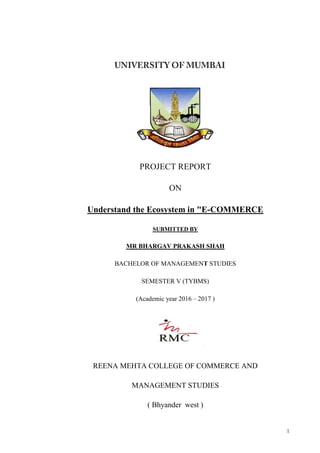 1
PROJECT REPORT
ON
Understand the Ecosystem in "E-COMMERCE
SUBMITTED BY
MR BHARGAV PRAKASH SHAH
BACHELOR OF MANAGEMENT STUDIES
SEMESTER V (TYBMS)
(Academic year 2016 – 2017 )
REENA MEHTA COLLEGE OF COMMERCE AND
MANAGEMENT STUDIES
( Bhyander west )
 