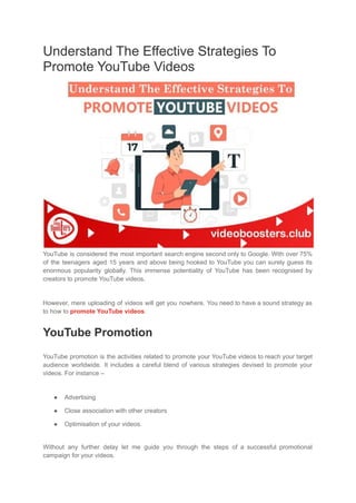 Understand The Effective Strategies To
Promote YouTube Videos
YouTube is considered the most important search engine second only to Google. With over 75%
of the teenagers aged 15 years and above being hooked to YouTube you can surely guess its
enormous popularity globally. This immense potentiality of YouTube has been recognised by
creators to promote YouTube videos.
However, mere uploading of videos will get you nowhere. You need to have a sound strategy as
to how to promote YouTube videos.
YouTube Promotion
YouTube promotion is the activities related to promote your YouTube videos to reach your target
audience worldwide. It includes a careful blend of various strategies devised to promote your
videos. For instance –
● Advertising
● Close association with other creators
● Optimisation of your videos.
Without any further delay let me guide you through the steps of a successful promotional
campaign for your videos.
 