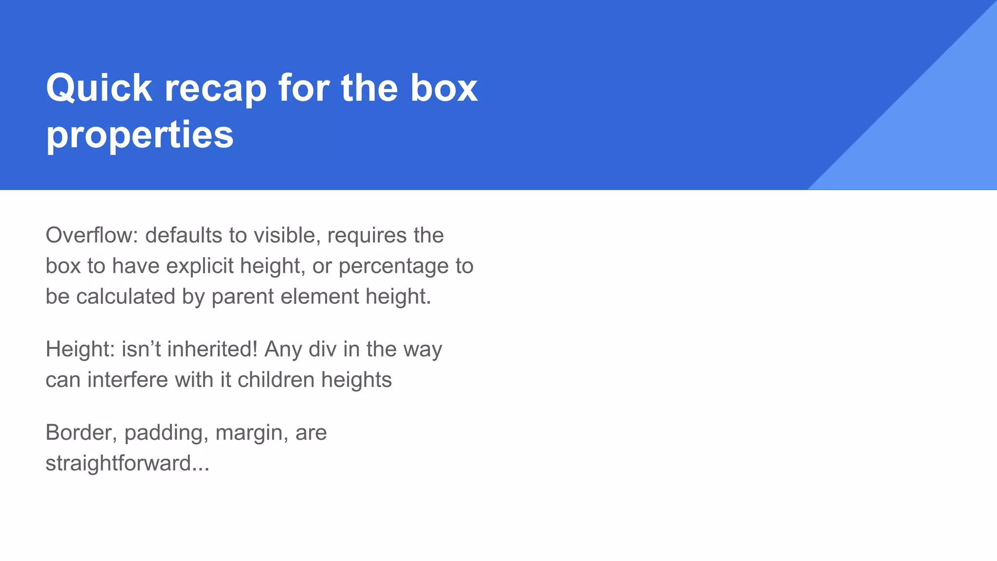 Quick recap for the box
properties
Overflow: defaults to visible, requires the
box to have explicit height, or percentage to
be calculated by parent element height.
Height: isn’t inherited! Any div in the way
can interfere with it children heights
Border, padding, margin, are
straightforward...
 