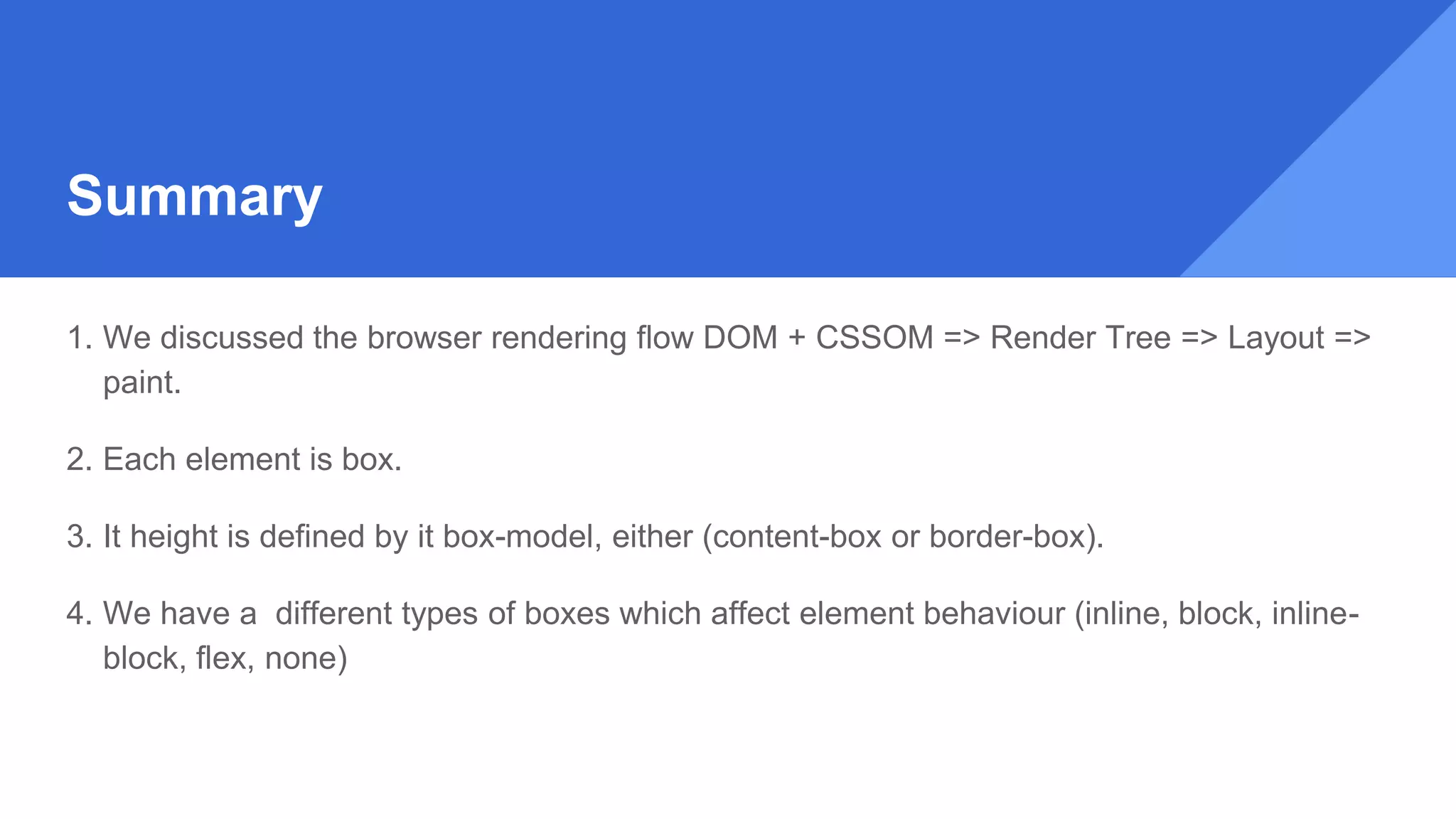 Summary
1. We discussed the browser rendering flow DOM + CSSOM => Render Tree => Layout =>
paint.
2. Each element is box.
3. It height is defined by it box-model, either (content-box or border-box).
4. We have a different types of boxes which affect element behaviour (inline, block, inline-
block, flex, none)
 