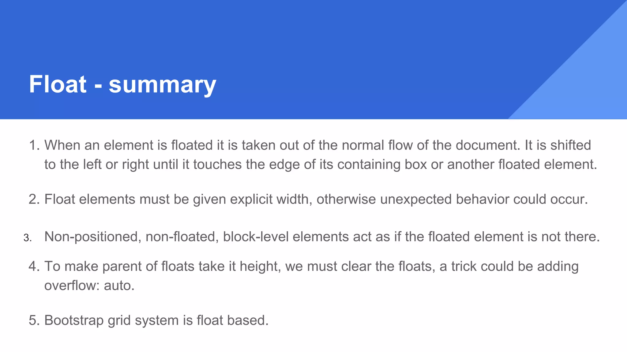 Float - summary
1. When an element is floated it is taken out of the normal flow of the document. It is shifted
to the left or right until it touches the edge of its containing box or another floated element.
2. Float elements must be given explicit width, otherwise unexpected behavior could occur.
3. Non-positioned, non-floated, block-level elements act as if the floated element is not there.
4. To make parent of floats take it height, we must clear the floats, a trick could be adding
overflow: auto.
5. Bootstrap grid system is float based.
 