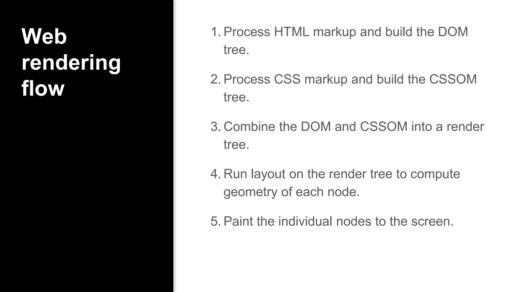 Web
rendering
flow
1. Process HTML markup and build the DOM
tree.
2. Process CSS markup and build the CSSOM
tree.
3. Combine the DOM and CSSOM into a render
tree.
4. Run layout on the render tree to compute
geometry of each node.
5. Paint the individual nodes to the screen.
 