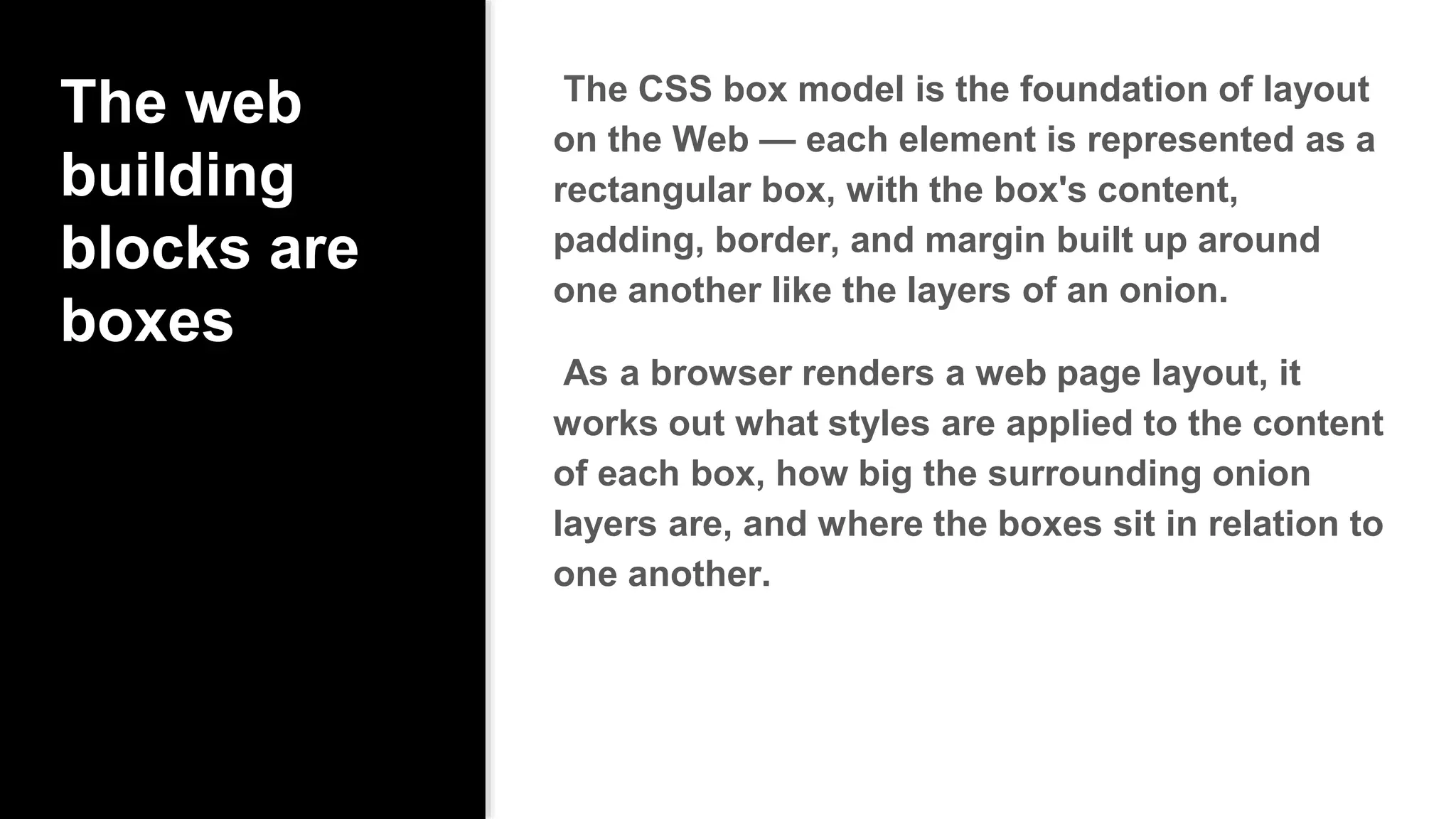 The web
building
blocks are
boxes
The CSS box model is the foundation of layout
on the Web — each element is represented as a
rectangular box, with the box's content,
padding, border, and margin built up around
one another like the layers of an onion.
As a browser renders a web page layout, it
works out what styles are applied to the content
of each box, how big the surrounding onion
layers are, and where the boxes sit in relation to
one another.
 
