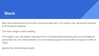 Block
Block level elements do not sit inline, but break past them. If no width is set, will expand naturally
to fill its parent container.
Can have margins and/or padding.
If no height is set, will expand naturally to fit its child elements (assuming they are not floated or
positioned). So, for a block element, it’s not necessary to give it a set width or to give it a width of
100%.
Ignores the vertical-align property.
 