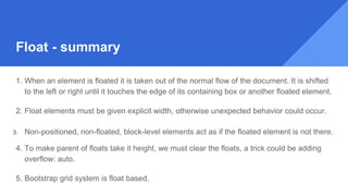 Float - summary
1. When an element is floated it is taken out of the normal flow of the document. It is shifted
to the left or right until it touches the edge of its containing box or another floated element.
2. Float elements must be given explicit width, otherwise unexpected behavior could occur.
3. Non-positioned, non-floated, block-level elements act as if the floated element is not there.
4. To make parent of floats take it height, we must clear the floats, a trick could be adding
overflow: auto.
5. Bootstrap grid system is float based.
 