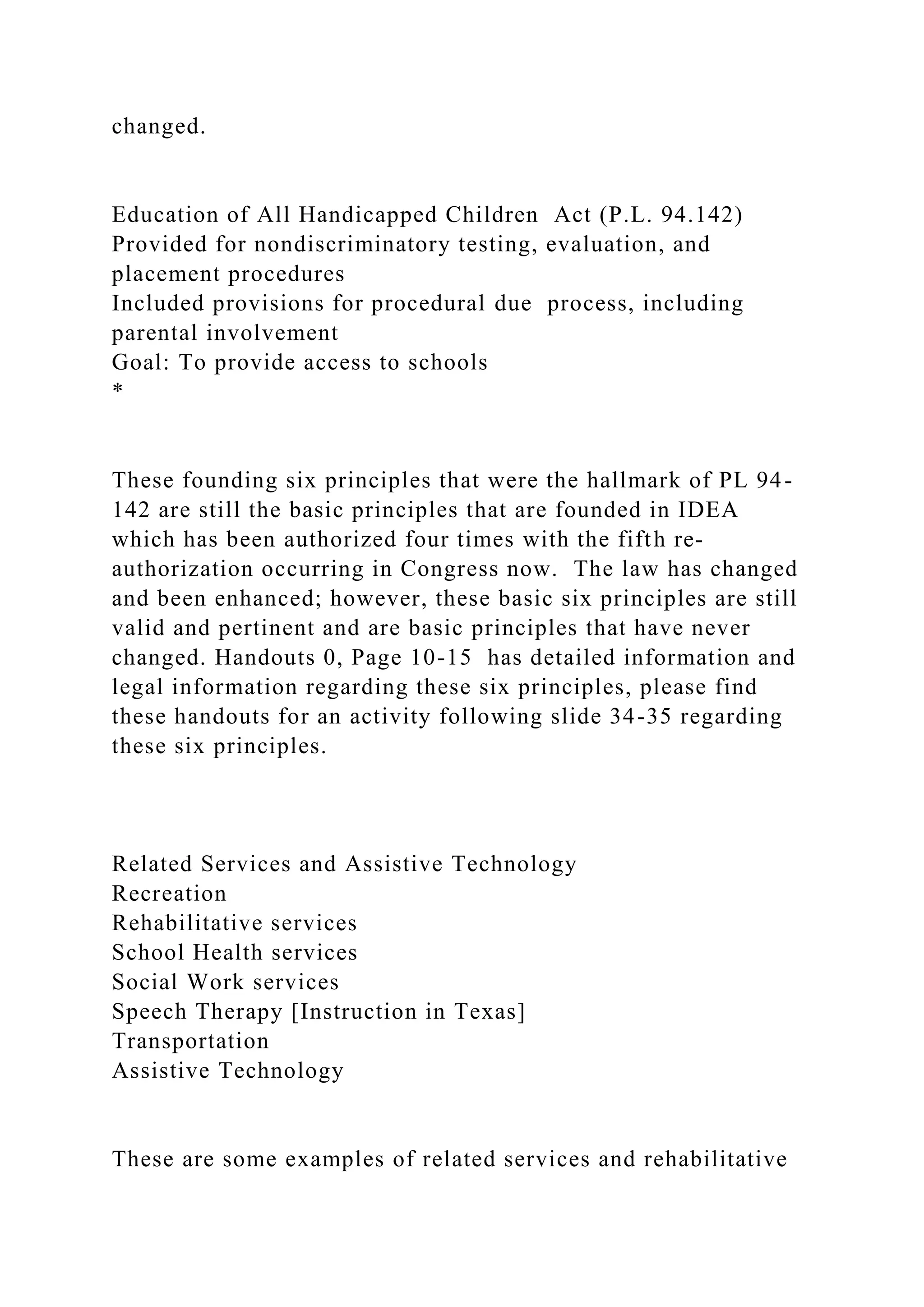 changed.
Education of All Handicapped Children Act (P.L. 94.142)
Provided for nondiscriminatory testing, evaluation, and
placement procedures
Included provisions for procedural due process, including
parental involvement
Goal: To provide access to schools
*
These founding six principles that were the hallmark of PL 94-
142 are still the basic principles that are founded in IDEA
which has been authorized four times with the fifth re-
authorization occurring in Congress now. The law has changed
and been enhanced; however, these basic six principles are still
valid and pertinent and are basic principles that have never
changed. Handouts 0, Page 10-15 has detailed information and
legal information regarding these six principles, please find
these handouts for an activity following slide 34-35 regarding
these six principles.
Related Services and Assistive Technology
Recreation
Rehabilitative services
School Health services
Social Work services
Speech Therapy [Instruction in Texas]
Transportation
Assistive Technology
These are some examples of related services and rehabilitative
 