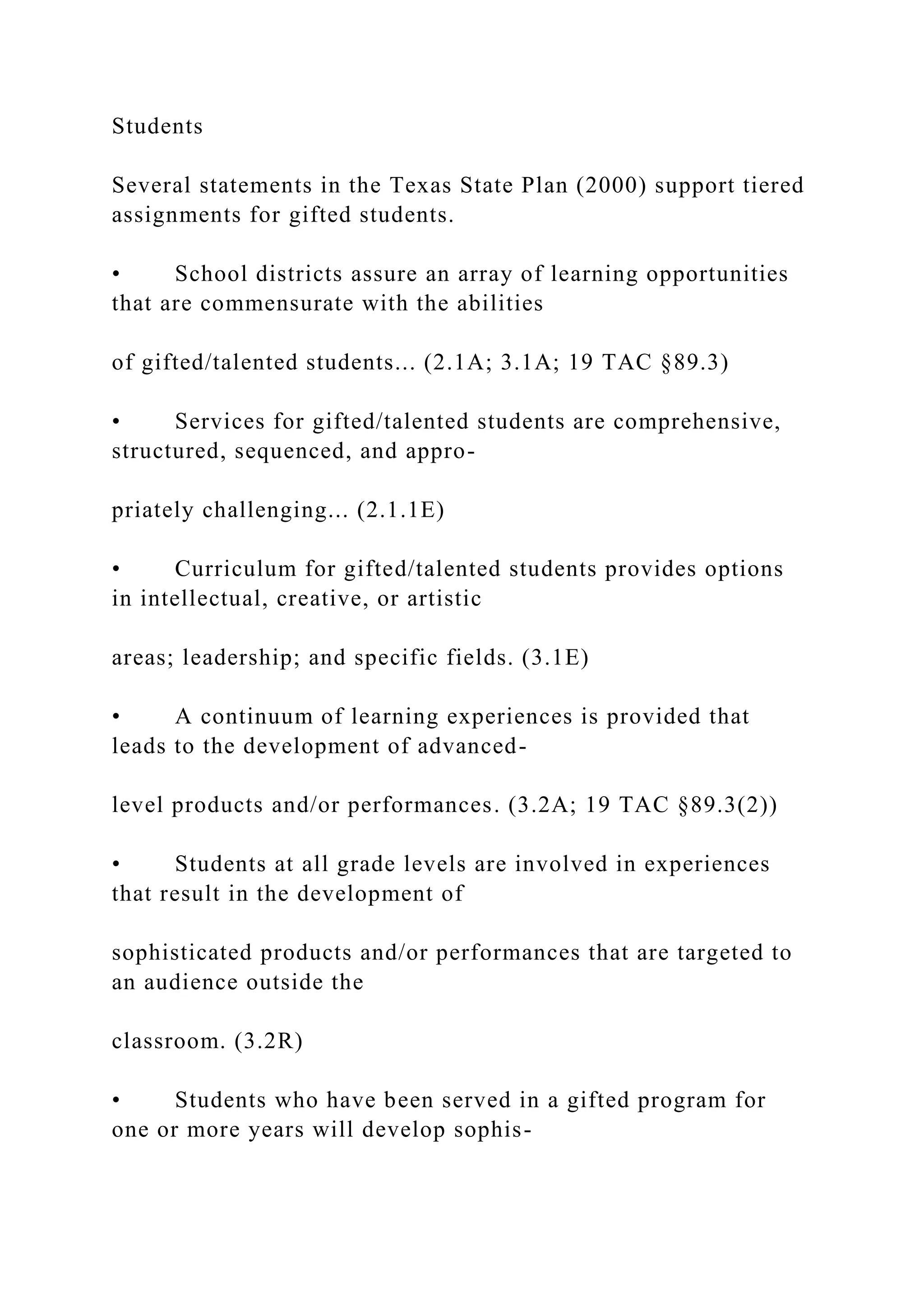 Students
Several statements in the Texas State Plan (2000) support tiered
assignments for gifted students.
• School districts assure an array of learning opportunities
that are commensurate with the abilities
of gifted/talented students... (2.1A; 3.1A; 19 TAC §89.3)
• Services for gifted/talented students are comprehensive,
structured, sequenced, and appro-
priately challenging... (2.1.1E)
• Curriculum for gifted/talented students provides options
in intellectual, creative, or artistic
areas; leadership; and specific fields. (3.1E)
• A continuum of learning experiences is provided that
leads to the development of advanced-
level products and/or performances. (3.2A; 19 TAC §89.3(2))
• Students at all grade levels are involved in experiences
that result in the development of
sophisticated products and/or performances that are targeted to
an audience outside the
classroom. (3.2R)
• Students who have been served in a gifted program for
one or more years will develop sophis-
 