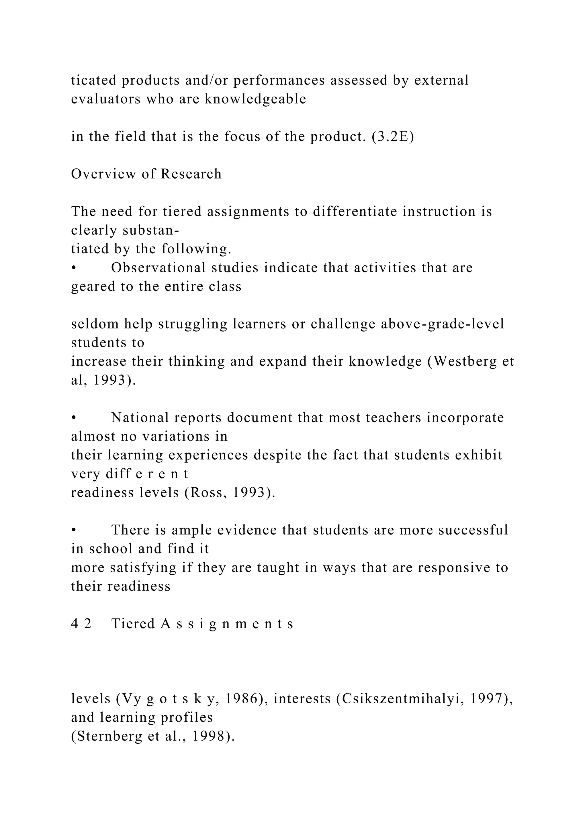 ticated products and/or performances assessed by external
evaluators who are knowledgeable
in the field that is the focus of the product. (3.2E)
Overview of Research
The need for tiered assignments to differentiate instruction is
clearly substan-
tiated by the following.
• Observational studies indicate that activities that are
geared to the entire class
seldom help struggling learners or challenge above-grade-level
students to
increase their thinking and expand their knowledge (Westberg et
al, 1993).
• National reports document that most teachers incorporate
almost no variations in
their learning experiences despite the fact that students exhibit
very diff e r e n t
readiness levels (Ross, 1993).
• There is ample evidence that students are more successful
in school and find it
more satisfying if they are taught in ways that are responsive to
their readiness
4 2 Tiered A s s i g n m e n t s
levels (Vy g o t s k y, 1986), interests (Csikszentmihalyi, 1997),
and learning profiles
(Sternberg et al., 1998).
 
