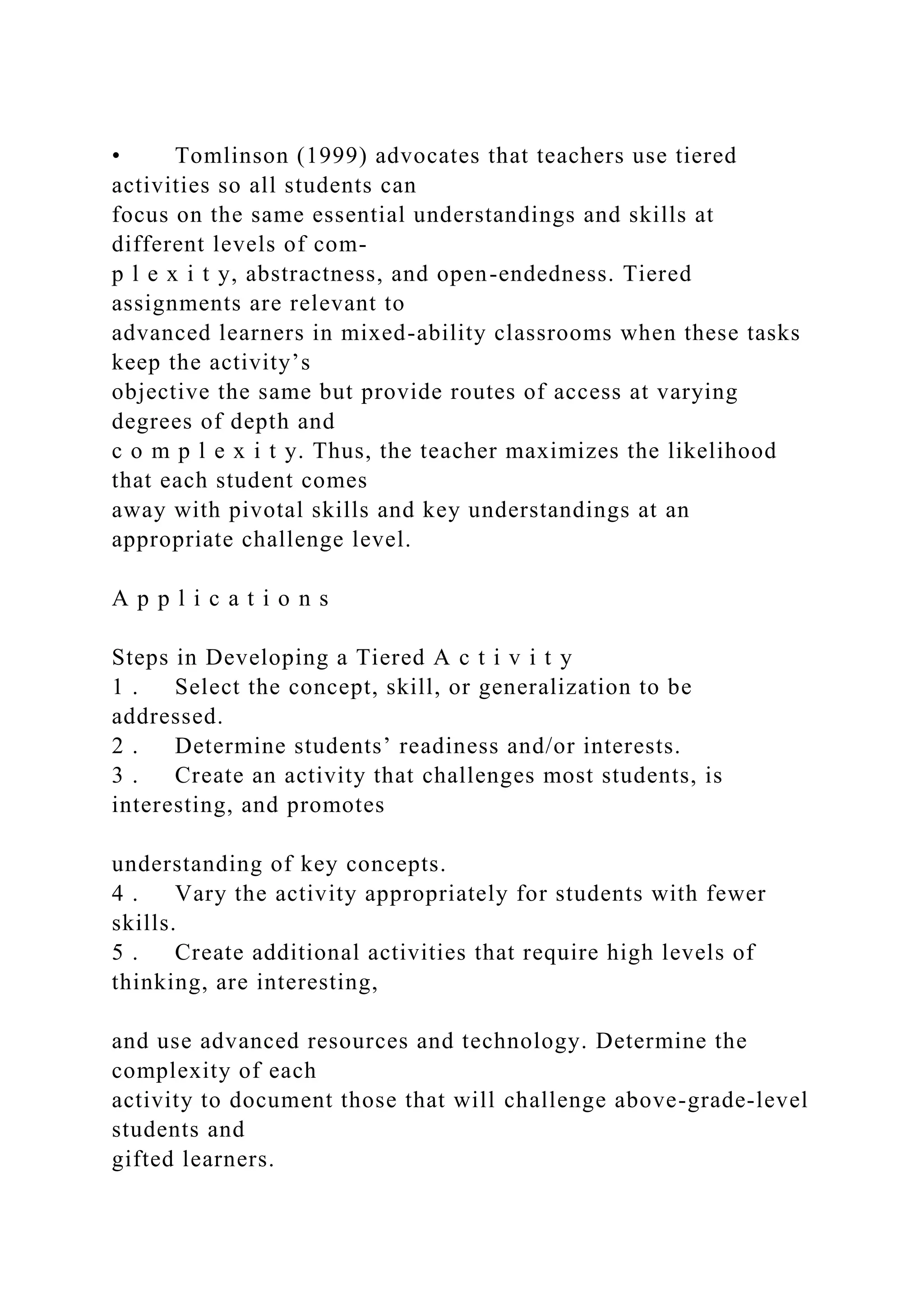 • Tomlinson (1999) advocates that teachers use tiered
activities so all students can
focus on the same essential understandings and skills at
different levels of com-
p l e x i t y, abstractness, and open-endedness. Tiered
assignments are relevant to
advanced learners in mixed-ability classrooms when these tasks
keep the activity’s
objective the same but provide routes of access at varying
degrees of depth and
c o m p l e x i t y. Thus, the teacher maximizes the likelihood
that each student comes
away with pivotal skills and key understandings at an
appropriate challenge level.
A p p l i c a t i o n s
Steps in Developing a Tiered A c t i v i t y
1 . Select the concept, skill, or generalization to be
addressed.
2 . Determine students’ readiness and/or interests.
3 . Create an activity that challenges most students, is
interesting, and promotes
understanding of key concepts.
4 . Vary the activity appropriately for students with fewer
skills.
5 . Create additional activities that require high levels of
thinking, are interesting,
and use advanced resources and technology. Determine the
complexity of each
activity to document those that will challenge above-grade-level
students and
gifted learners.
 