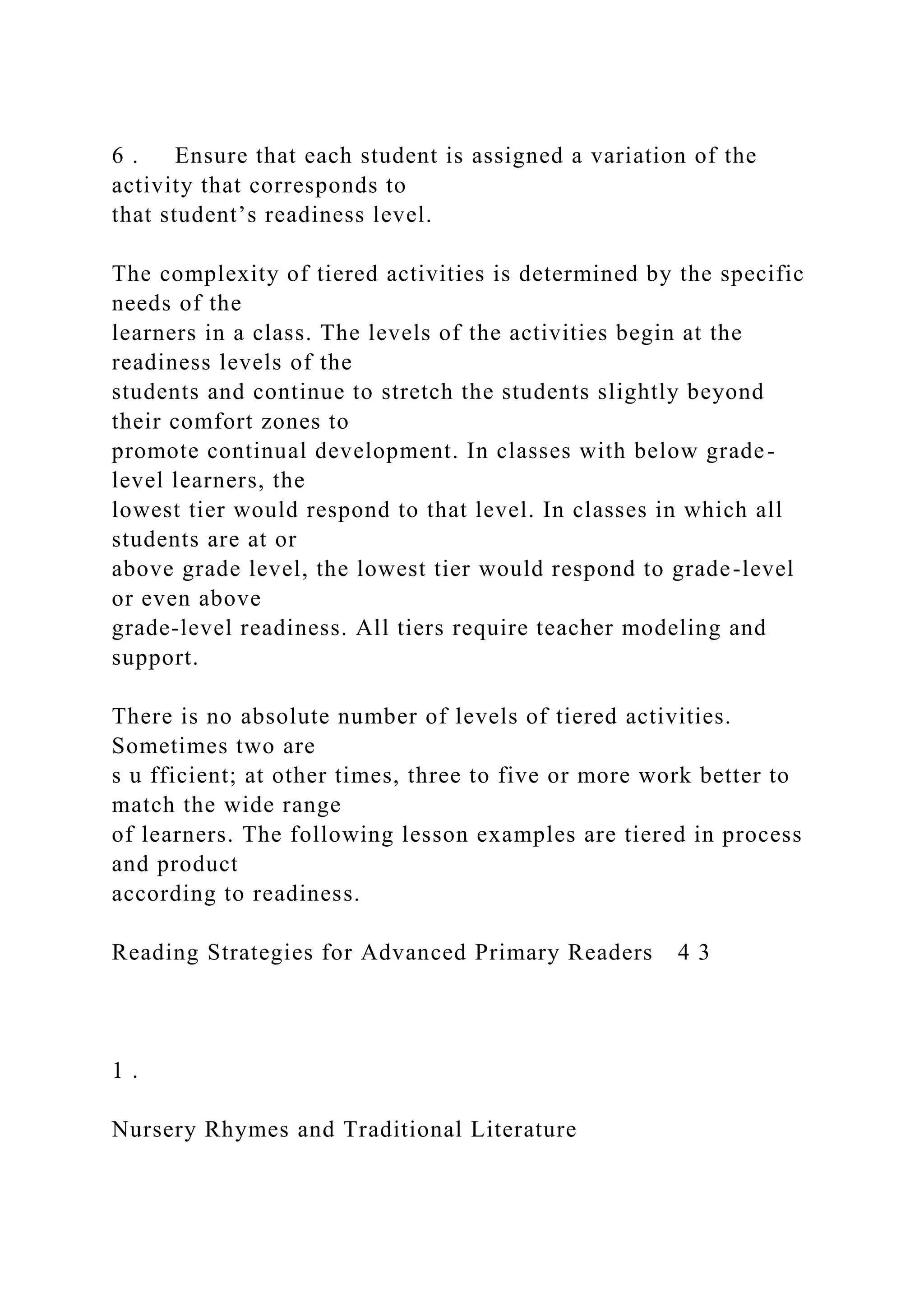 6 . Ensure that each student is assigned a variation of the
activity that corresponds to
that student’s readiness level.
The complexity of tiered activities is determined by the specific
needs of the
learners in a class. The levels of the activities begin at the
readiness levels of the
students and continue to stretch the students slightly beyond
their comfort zones to
promote continual development. In classes with below grade-
level learners, the
lowest tier would respond to that level. In classes in which all
students are at or
above grade level, the lowest tier would respond to grade-level
or even above
grade-level readiness. All tiers require teacher modeling and
support.
There is no absolute number of levels of tiered activities.
Sometimes two are
s u fficient; at other times, three to five or more work better to
match the wide range
of learners. The following lesson examples are tiered in process
and product
according to readiness.
Reading Strategies for Advanced Primary Readers 4 3
1 .
Nursery Rhymes and Traditional Literature
 