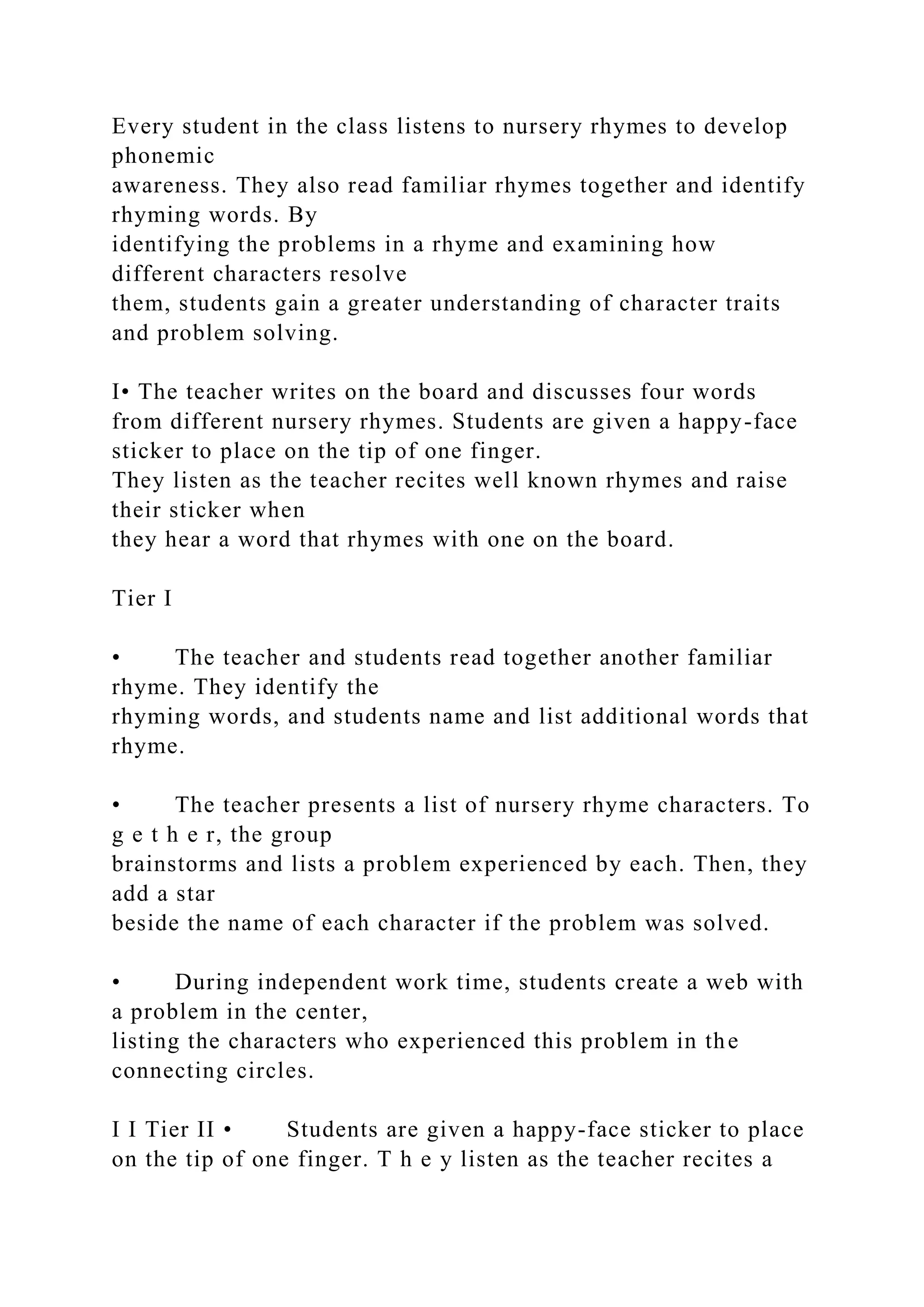 Every student in the class listens to nursery rhymes to develop
phonemic
awareness. They also read familiar rhymes together and identify
rhyming words. By
identifying the problems in a rhyme and examining how
different characters resolve
them, students gain a greater understanding of character traits
and problem solving.
I• The teacher writes on the board and discusses four words
from different nursery rhymes. Students are given a happy-face
sticker to place on the tip of one finger.
They listen as the teacher recites well known rhymes and raise
their sticker when
they hear a word that rhymes with one on the board.
Tier I
• The teacher and students read together another familiar
rhyme. They identify the
rhyming words, and students name and list additional words that
rhyme.
• The teacher presents a list of nursery rhyme characters. To
g e t h e r, the group
brainstorms and lists a problem experienced by each. Then, they
add a star
beside the name of each character if the problem was solved.
• During independent work time, students create a web with
a problem in the center,
listing the characters who experienced this problem in the
connecting circles.
I I Tier II • Students are given a happy-face sticker to place
on the tip of one finger. T h e y listen as the teacher recites a
 