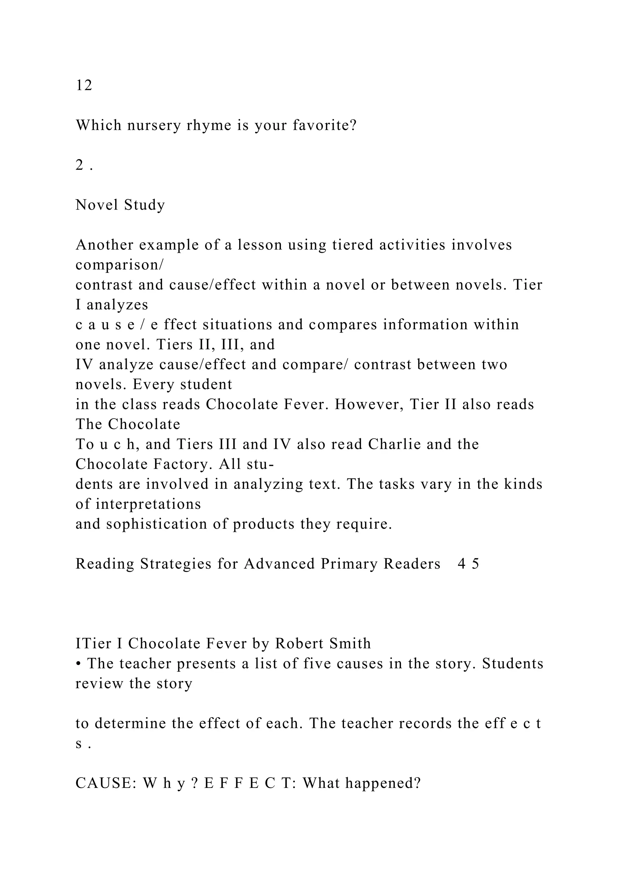12
Which nursery rhyme is your favorite?
2 .
Novel Study
Another example of a lesson using tiered activities involves
comparison/
contrast and cause/effect within a novel or between novels. Tier
I analyzes
c a u s e / e ffect situations and compares information within
one novel. Tiers II, III, and
IV analyze cause/effect and compare/ contrast between two
novels. Every student
in the class reads Chocolate Fever. However, Tier II also reads
The Chocolate
To u c h, and Tiers III and IV also read Charlie and the
Chocolate Factory. All stu-
dents are involved in analyzing text. The tasks vary in the kinds
of interpretations
and sophistication of products they require.
Reading Strategies for Advanced Primary Readers 4 5
ITier I Chocolate Fever by Robert Smith
• The teacher presents a list of five causes in the story. Students
review the story
to determine the effect of each. The teacher records the eff e c t
s .
CAUSE: W h y ? E F F E C T: What happened?
 