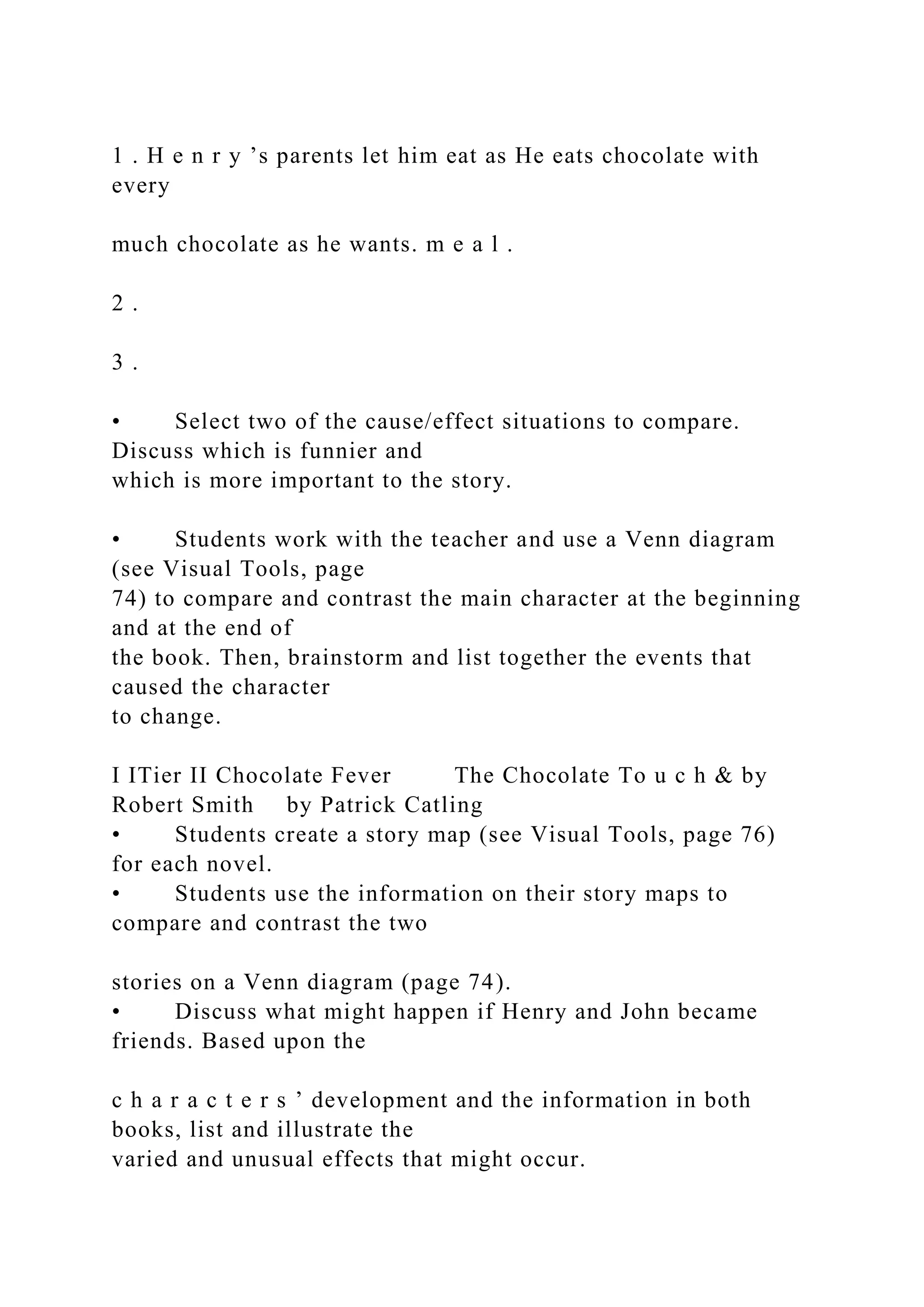 1 . H e n r y ’s parents let him eat as He eats chocolate with
every
much chocolate as he wants. m e a l .
2 .
3 .
• Select two of the cause/effect situations to compare.
Discuss which is funnier and
which is more important to the story.
• Students work with the teacher and use a Venn diagram
(see Visual Tools, page
74) to compare and contrast the main character at the beginning
and at the end of
the book. Then, brainstorm and list together the events that
caused the character
to change.
I ITier II Chocolate Fever The Chocolate To u c h & by
Robert Smith by Patrick Catling
• Students create a story map (see Visual Tools, page 76)
for each novel.
• Students use the information on their story maps to
compare and contrast the two
stories on a Venn diagram (page 74).
• Discuss what might happen if Henry and John became
friends. Based upon the
c h a r a c t e r s ’ development and the information in both
books, list and illustrate the
varied and unusual effects that might occur.
 