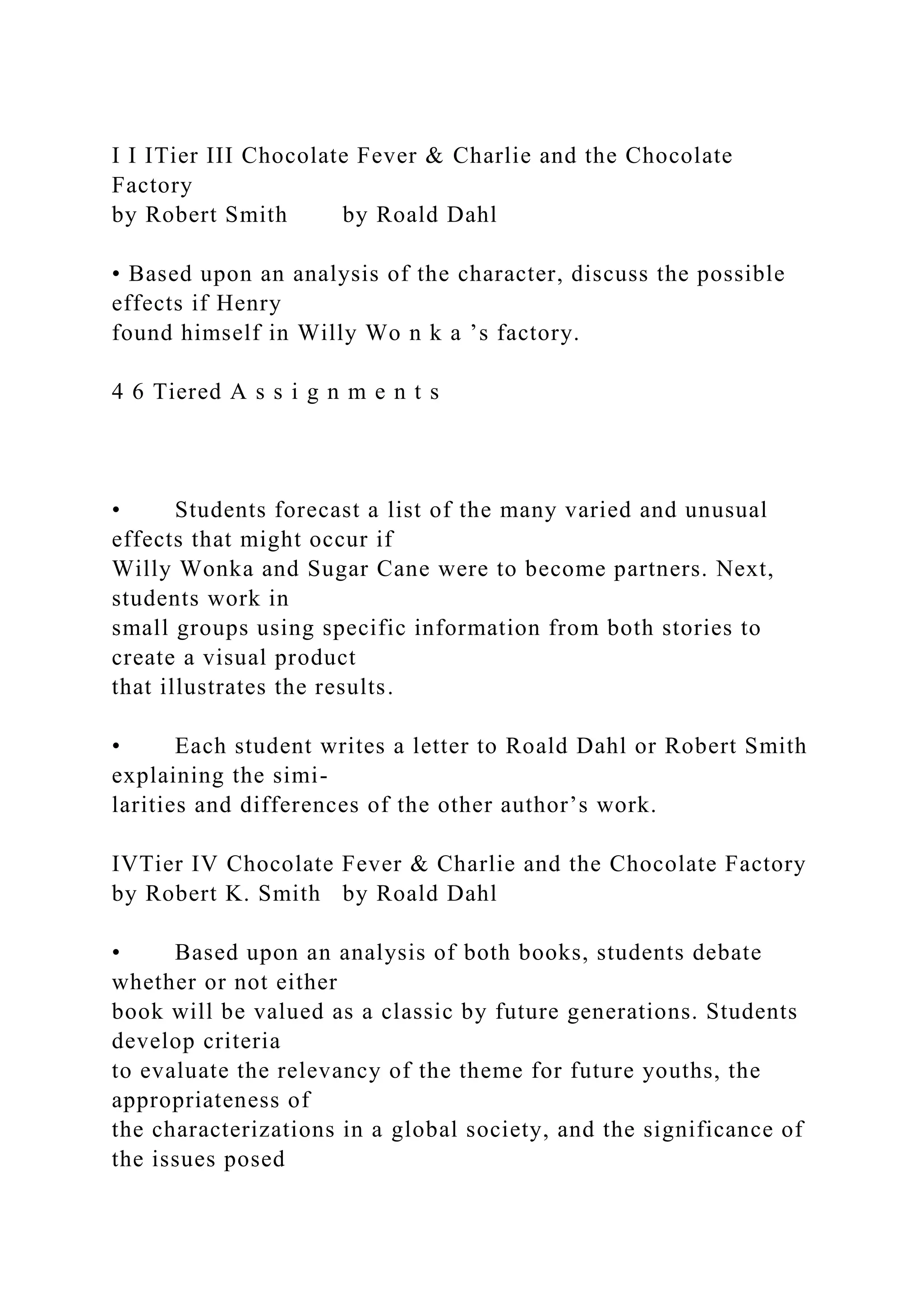 I I ITier III Chocolate Fever & Charlie and the Chocolate
Factory
by Robert Smith by Roald Dahl
• Based upon an analysis of the character, discuss the possible
effects if Henry
found himself in Willy Wo n k a ’s factory.
4 6 Tiered A s s i g n m e n t s
• Students forecast a list of the many varied and unusual
effects that might occur if
Willy Wonka and Sugar Cane were to become partners. Next,
students work in
small groups using specific information from both stories to
create a visual product
that illustrates the results.
• Each student writes a letter to Roald Dahl or Robert Smith
explaining the simi-
larities and differences of the other author’s work.
IVTier IV Chocolate Fever & Charlie and the Chocolate Factory
by Robert K. Smith by Roald Dahl
• Based upon an analysis of both books, students debate
whether or not either
book will be valued as a classic by future generations. Students
develop criteria
to evaluate the relevancy of the theme for future youths, the
appropriateness of
the characterizations in a global society, and the significance of
the issues posed
 