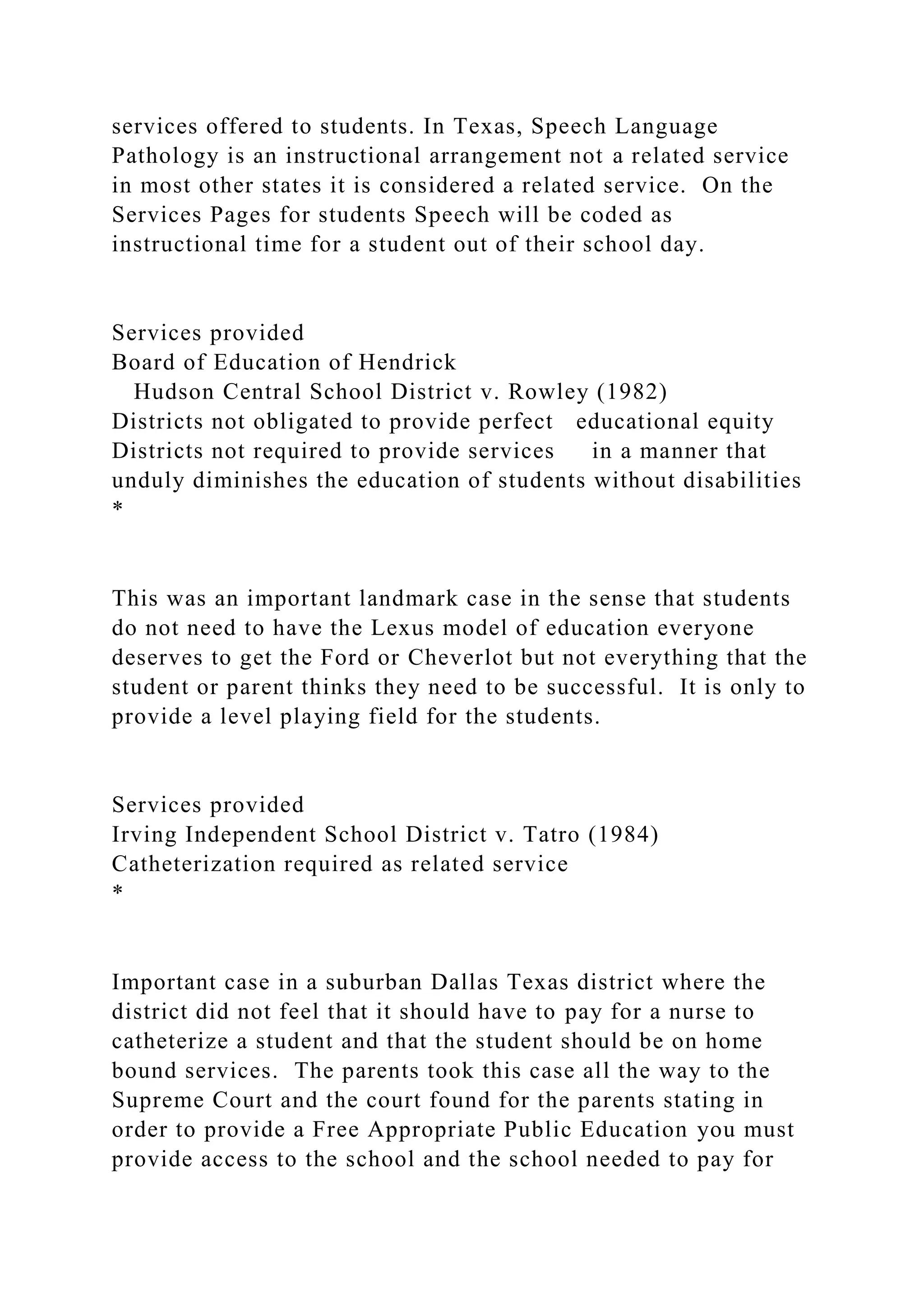 services offered to students. In Texas, Speech Language
Pathology is an instructional arrangement not a related service
in most other states it is considered a related service. On the
Services Pages for students Speech will be coded as
instructional time for a student out of their school day.
Services provided
Board of Education of Hendrick
Hudson Central School District v. Rowley (1982)
Districts not obligated to provide perfect educational equity
Districts not required to provide services in a manner that
unduly diminishes the education of students without disabilities
*
This was an important landmark case in the sense that students
do not need to have the Lexus model of education everyone
deserves to get the Ford or Cheverlot but not everything that the
student or parent thinks they need to be successful. It is only to
provide a level playing field for the students.
Services provided
Irving Independent School District v. Tatro (1984)
Catheterization required as related service
*
Important case in a suburban Dallas Texas district where the
district did not feel that it should have to pay for a nurse to
catheterize a student and that the student should be on home
bound services. The parents took this case all the way to the
Supreme Court and the court found for the parents stating in
order to provide a Free Appropriate Public Education you must
provide access to the school and the school needed to pay for
 
