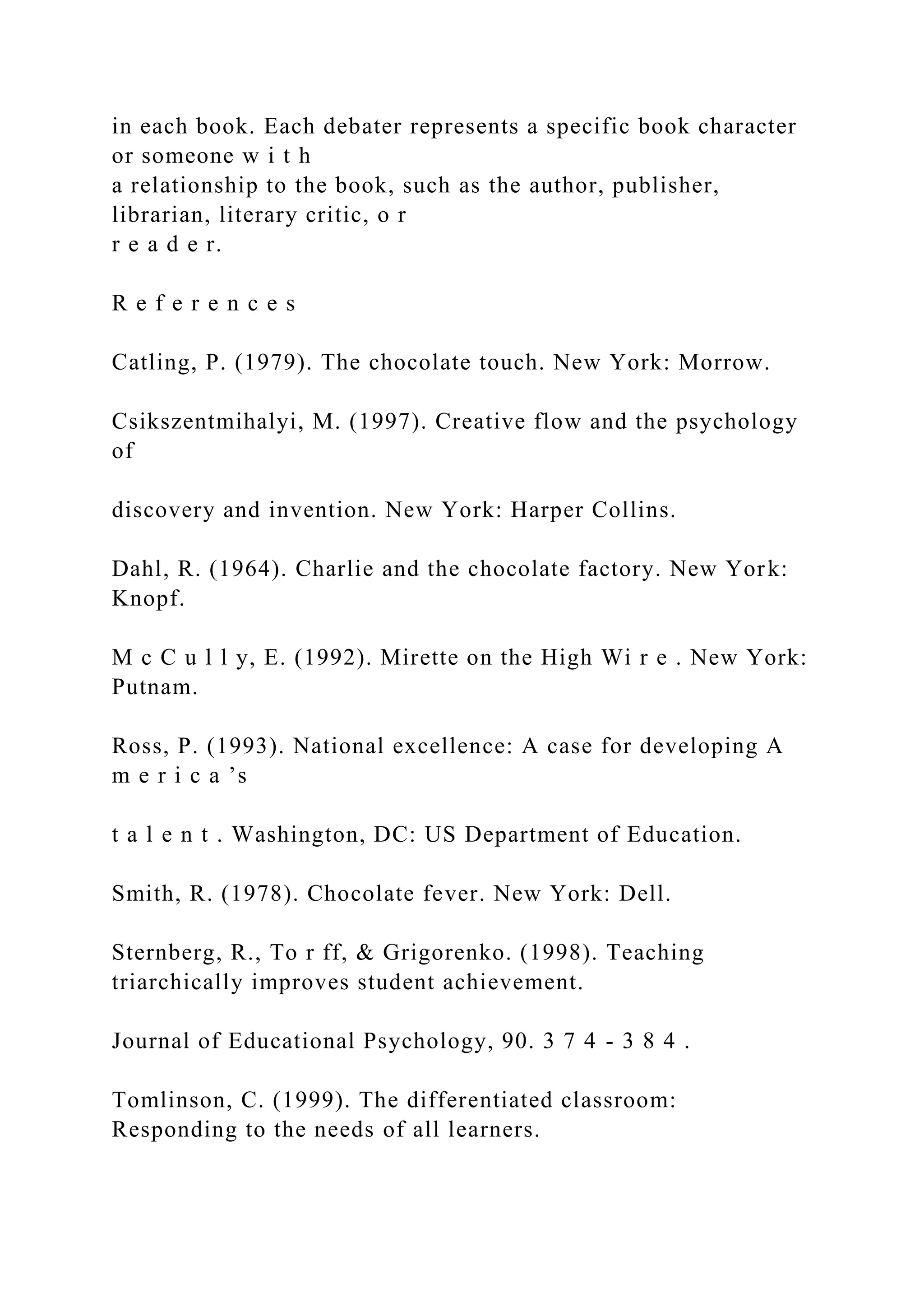 in each book. Each debater represents a specific book character
or someone w i t h
a relationship to the book, such as the author, publisher,
librarian, literary critic, o r
r e a d e r.
R e f e r e n c e s
Catling, P. (1979). The chocolate touch. New York: Morrow.
Csikszentmihalyi, M. (1997). Creative flow and the psychology
of
discovery and invention. New York: Harper Collins.
Dahl, R. (1964). Charlie and the chocolate factory. New York:
Knopf.
M c C u l l y, E. (1992). Mirette on the High Wi r e . New York:
Putnam.
Ross, P. (1993). National excellence: A case for developing A
m e r i c a ’s
t a l e n t . Washington, DC: US Department of Education.
Smith, R. (1978). Chocolate fever. New York: Dell.
Sternberg, R., To r ff, & Grigorenko. (1998). Teaching
triarchically improves student achievement.
Journal of Educational Psychology, 90. 3 7 4 - 3 8 4 .
Tomlinson, C. (1999). The differentiated classroom:
Responding to the needs of all learners.
 