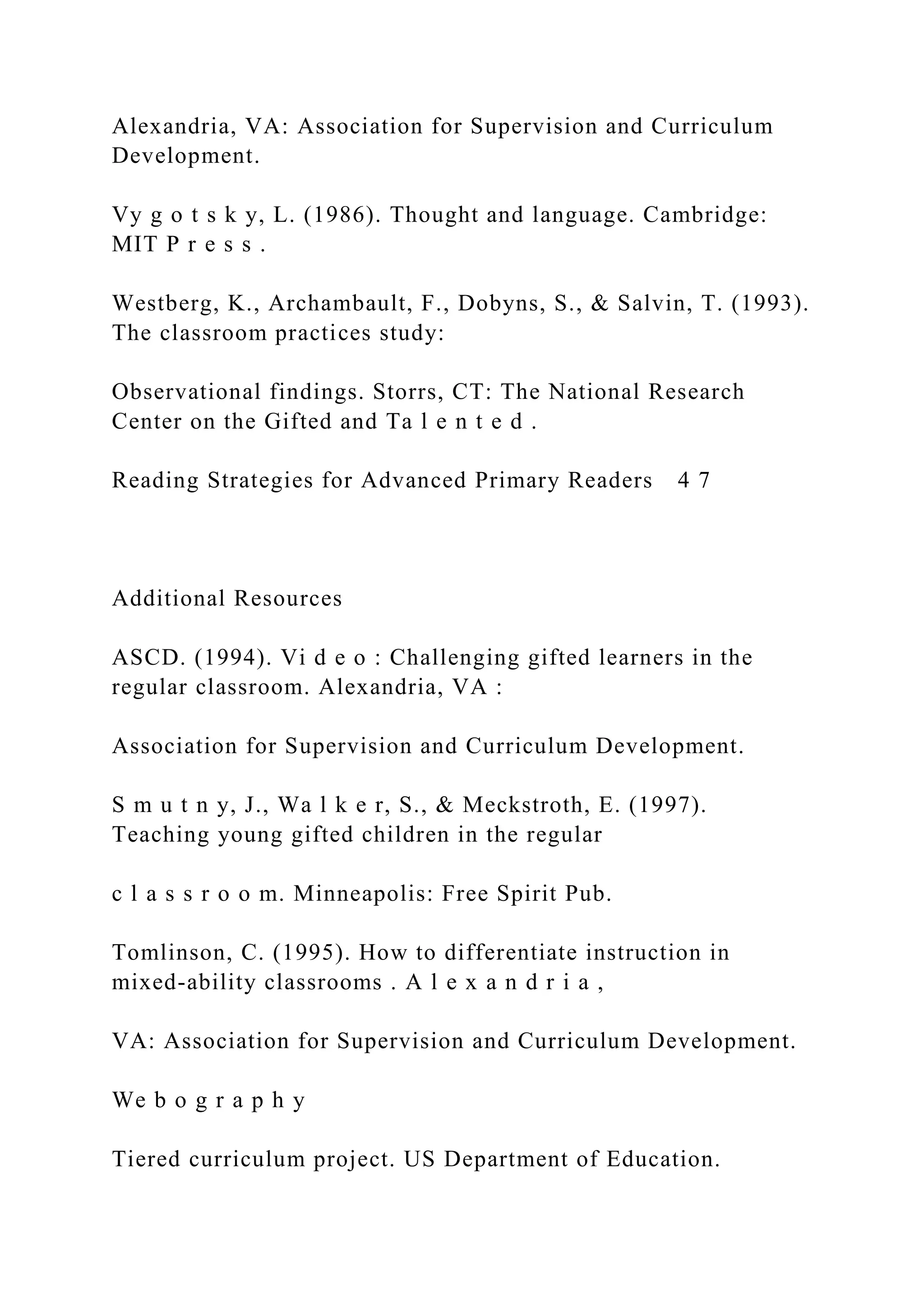 Alexandria, VA: Association for Supervision and Curriculum
Development.
Vy g o t s k y, L. (1986). Thought and language. Cambridge:
MIT P r e s s .
Westberg, K., Archambault, F., Dobyns, S., & Salvin, T. (1993).
The classroom practices study:
Observational findings. Storrs, CT: The National Research
Center on the Gifted and Ta l e n t e d .
Reading Strategies for Advanced Primary Readers 4 7
Additional Resources
ASCD. (1994). Vi d e o : Challenging gifted learners in the
regular classroom. Alexandria, VA :
Association for Supervision and Curriculum Development.
S m u t n y, J., Wa l k e r, S., & Meckstroth, E. (1997).
Teaching young gifted children in the regular
c l a s s r o o m. Minneapolis: Free Spirit Pub.
Tomlinson, C. (1995). How to differentiate instruction in
mixed-ability classrooms . A l e x a n d r i a ,
VA: Association for Supervision and Curriculum Development.
We b o g r a p h y
Tiered curriculum project. US Department of Education.
 
