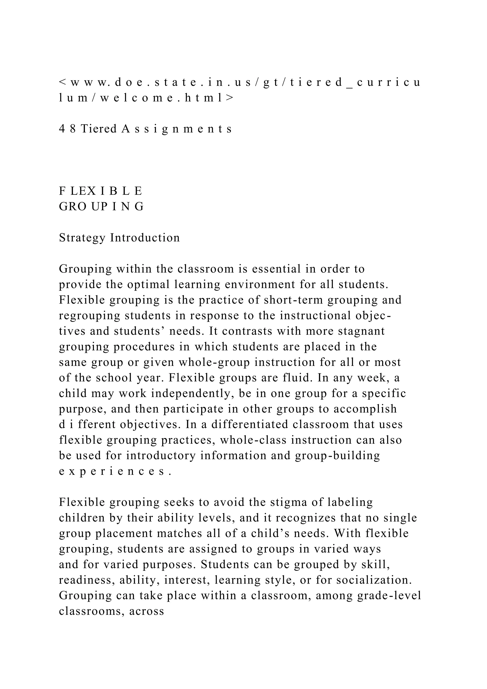 < w w w. d o e . s t a t e . i n . u s / g t / t i e r e d _ c u r r i c u
l u m / w e l c o m e . h t m l >
4 8 Tiered A s s i g n m e n t s
F LEX I B L E
GRO UP I N G
Strategy Introduction
Grouping within the classroom is essential in order to
provide the optimal learning environment for all students.
Flexible grouping is the practice of short-term grouping and
regrouping students in response to the instructional objec-
tives and students’ needs. It contrasts with more stagnant
grouping procedures in which students are placed in the
same group or given whole-group instruction for all or most
of the school year. Flexible groups are fluid. In any week, a
child may work independently, be in one group for a specific
purpose, and then participate in other groups to accomplish
d i fferent objectives. In a differentiated classroom that uses
flexible grouping practices, whole-class instruction can also
be used for introductory information and group-building
e x p e r i e n c e s .
Flexible grouping seeks to avoid the stigma of labeling
children by their ability levels, and it recognizes that no single
group placement matches all of a child’s needs. With flexible
grouping, students are assigned to groups in varied ways
and for varied purposes. Students can be grouped by skill,
readiness, ability, interest, learning style, or for socialization.
Grouping can take place within a classroom, among grade-level
classrooms, across
 