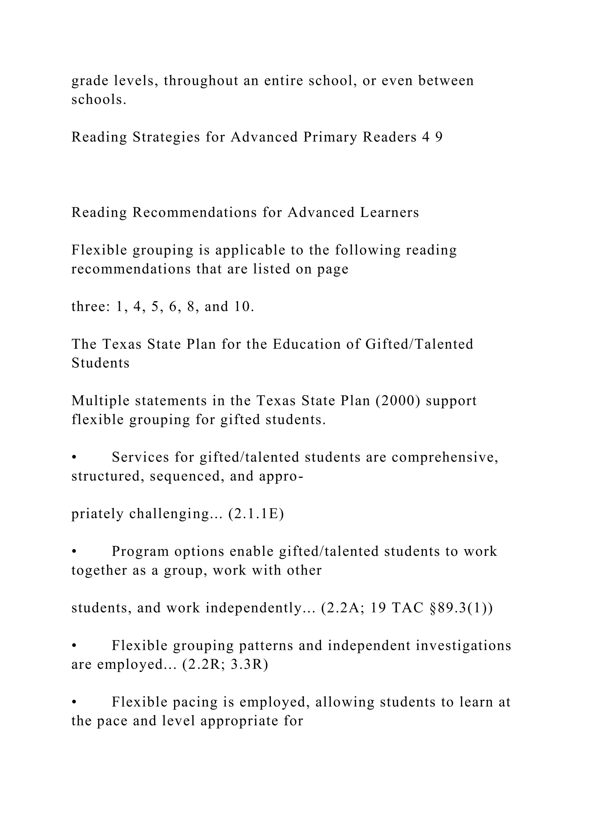 grade levels, throughout an entire school, or even between
schools.
Reading Strategies for Advanced Primary Readers 4 9
Reading Recommendations for Advanced Learners
Flexible grouping is applicable to the following reading
recommendations that are listed on page
three: 1, 4, 5, 6, 8, and 10.
The Texas State Plan for the Education of Gifted/Talented
Students
Multiple statements in the Texas State Plan (2000) support
flexible grouping for gifted students.
• Services for gifted/talented students are comprehensive,
structured, sequenced, and appro-
priately challenging... (2.1.1E)
• Program options enable gifted/talented students to work
together as a group, work with other
students, and work independently... (2.2A; 19 TAC §89.3(1))
• Flexible grouping patterns and independent investigations
are employed... (2.2R; 3.3R)
• Flexible pacing is employed, allowing students to learn at
the pace and level appropriate for
 