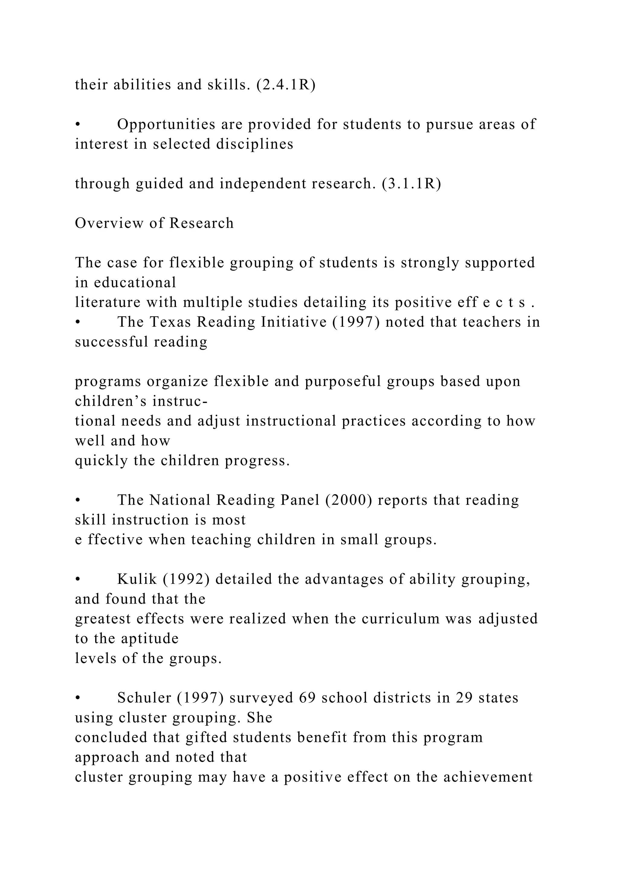 their abilities and skills. (2.4.1R)
• Opportunities are provided for students to pursue areas of
interest in selected disciplines
through guided and independent research. (3.1.1R)
Overview of Research
The case for flexible grouping of students is strongly supported
in educational
literature with multiple studies detailing its positive eff e c t s .
• The Texas Reading Initiative (1997) noted that teachers in
successful reading
programs organize flexible and purposeful groups based upon
children’s instruc-
tional needs and adjust instructional practices according to how
well and how
quickly the children progress.
• The National Reading Panel (2000) reports that reading
skill instruction is most
e ffective when teaching children in small groups.
• Kulik (1992) detailed the advantages of ability grouping,
and found that the
greatest effects were realized when the curriculum was adjusted
to the aptitude
levels of the groups.
• Schuler (1997) surveyed 69 school districts in 29 states
using cluster grouping. She
concluded that gifted students benefit from this program
approach and noted that
cluster grouping may have a positive effect on the achievement
 