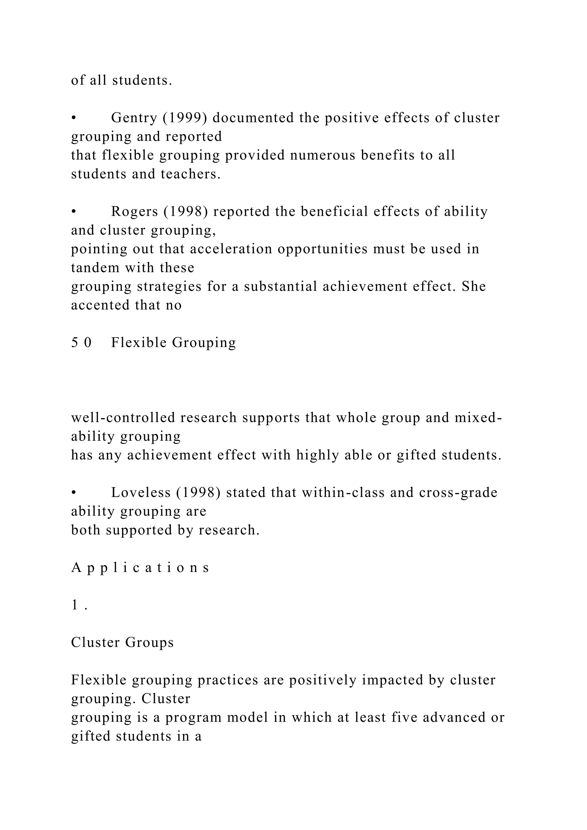 of all students.
• Gentry (1999) documented the positive effects of cluster
grouping and reported
that flexible grouping provided numerous benefits to all
students and teachers.
• Rogers (1998) reported the beneficial effects of ability
and cluster grouping,
pointing out that acceleration opportunities must be used in
tandem with these
grouping strategies for a substantial achievement effect. She
accented that no
5 0 Flexible Grouping
well-controlled research supports that whole group and mixed-
ability grouping
has any achievement effect with highly able or gifted students.
• Loveless (1998) stated that within-class and cross-grade
ability grouping are
both supported by research.
A p p l i c a t i o n s
1 .
Cluster Groups
Flexible grouping practices are positively impacted by cluster
grouping. Cluster
grouping is a program model in which at least five advanced or
gifted students in a
 