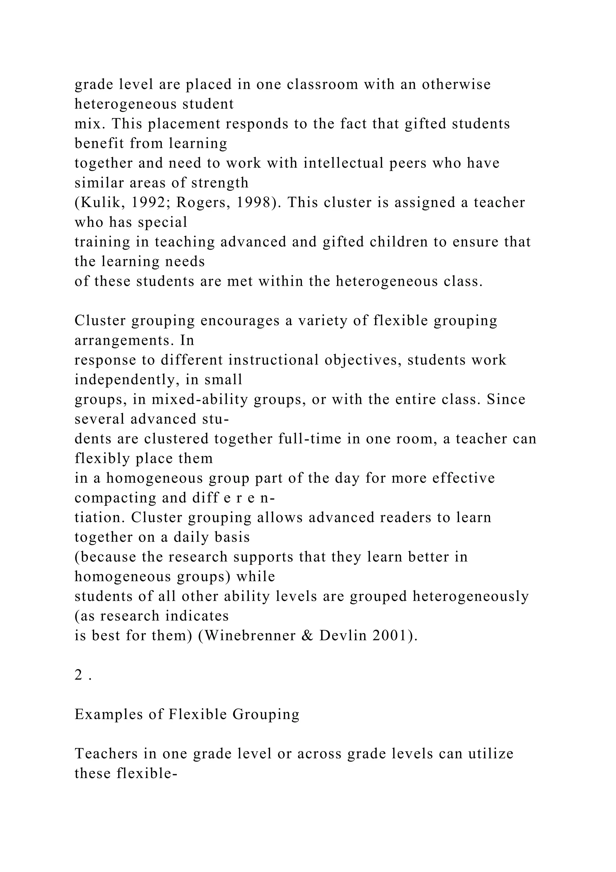 grade level are placed in one classroom with an otherwise
heterogeneous student
mix. This placement responds to the fact that gifted students
benefit from learning
together and need to work with intellectual peers who have
similar areas of strength
(Kulik, 1992; Rogers, 1998). This cluster is assigned a teacher
who has special
training in teaching advanced and gifted children to ensure that
the learning needs
of these students are met within the heterogeneous class.
Cluster grouping encourages a variety of flexible grouping
arrangements. In
response to different instructional objectives, students work
independently, in small
groups, in mixed-ability groups, or with the entire class. Since
several advanced stu-
dents are clustered together full-time in one room, a teacher can
flexibly place them
in a homogeneous group part of the day for more effective
compacting and diff e r e n-
tiation. Cluster grouping allows advanced readers to learn
together on a daily basis
(because the research supports that they learn better in
homogeneous groups) while
students of all other ability levels are grouped heterogeneously
(as research indicates
is best for them) (Winebrenner & Devlin 2001).
2 .
Examples of Flexible Grouping
Teachers in one grade level or across grade levels can utilize
these flexible-
 