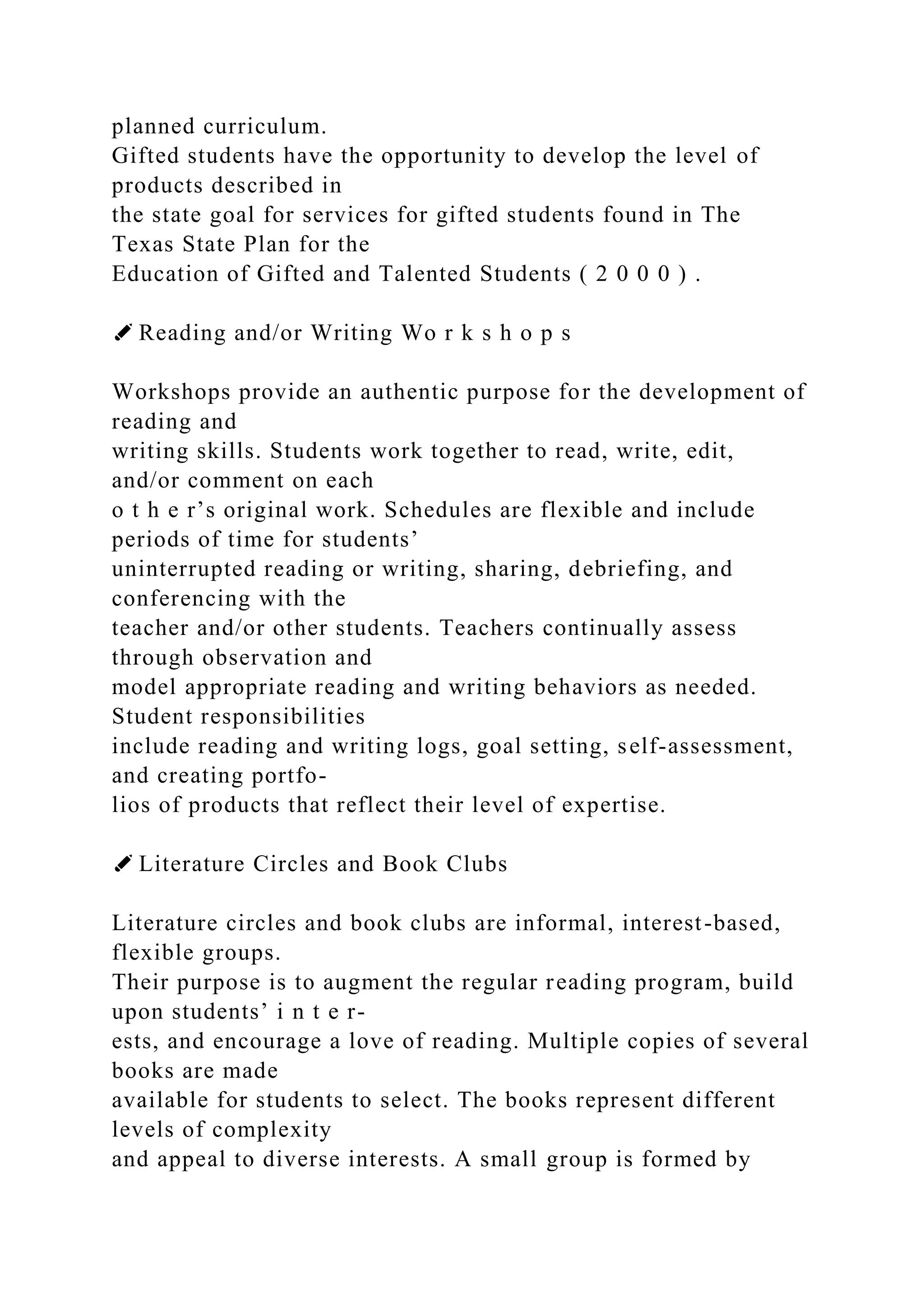 planned curriculum.
Gifted students have the opportunity to develop the level of
products described in
the state goal for services for gifted students found in The
Texas State Plan for the
Education of Gifted and Talented Students ( 2 0 0 0 ) .
✐ Reading and/or Writing Wo r k s h o p s
Workshops provide an authentic purpose for the development of
reading and
writing skills. Students work together to read, write, edit,
and/or comment on each
o t h e r’s original work. Schedules are flexible and include
periods of time for students’
uninterrupted reading or writing, sharing, debriefing, and
conferencing with the
teacher and/or other students. Teachers continually assess
through observation and
model appropriate reading and writing behaviors as needed.
Student responsibilities
include reading and writing logs, goal setting, self-assessment,
and creating portfo-
lios of products that reflect their level of expertise.
✐ Literature Circles and Book Clubs
Literature circles and book clubs are informal, interest-based,
flexible groups.
Their purpose is to augment the regular reading program, build
upon students’ i n t e r-
ests, and encourage a love of reading. Multiple copies of several
books are made
available for students to select. The books represent different
levels of complexity
and appeal to diverse interests. A small group is formed by
 