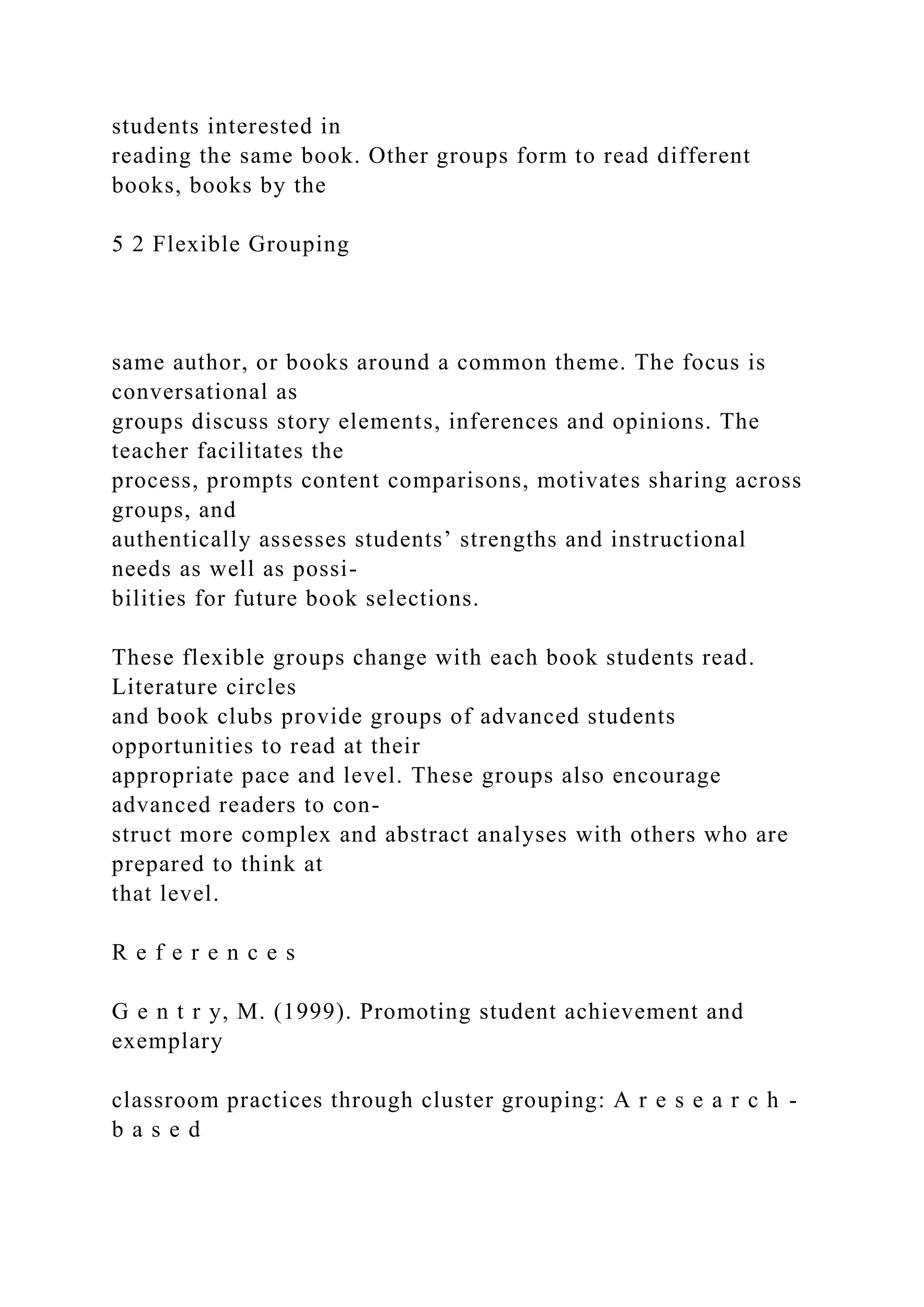 students interested in
reading the same book. Other groups form to read different
books, books by the
5 2 Flexible Grouping
same author, or books around a common theme. The focus is
conversational as
groups discuss story elements, inferences and opinions. The
teacher facilitates the
process, prompts content comparisons, motivates sharing across
groups, and
authentically assesses students’ strengths and instructional
needs as well as possi-
bilities for future book selections.
These flexible groups change with each book students read.
Literature circles
and book clubs provide groups of advanced students
opportunities to read at their
appropriate pace and level. These groups also encourage
advanced readers to con-
struct more complex and abstract analyses with others who are
prepared to think at
that level.
R e f e r e n c e s
G e n t r y, M. (1999). Promoting student achievement and
exemplary
classroom practices through cluster grouping: A r e s e a r c h -
b a s e d
 