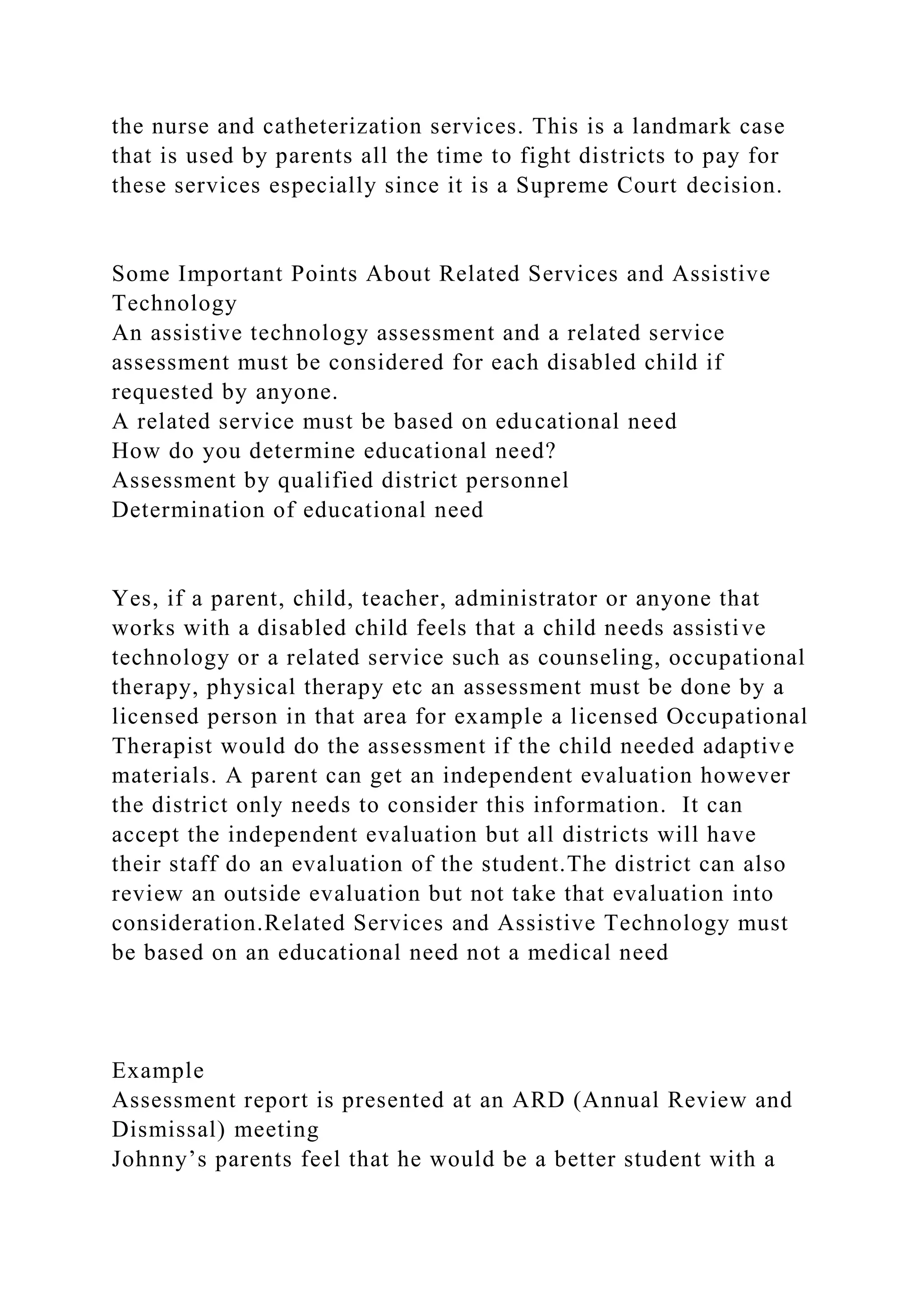 the nurse and catheterization services. This is a landmark case
that is used by parents all the time to fight districts to pay for
these services especially since it is a Supreme Court decision.
Some Important Points About Related Services and Assistive
Technology
An assistive technology assessment and a related service
assessment must be considered for each disabled child if
requested by anyone.
A related service must be based on educational need
How do you determine educational need?
Assessment by qualified district personnel
Determination of educational need
Yes, if a parent, child, teacher, administrator or anyone that
works with a disabled child feels that a child needs assistive
technology or a related service such as counseling, occupational
therapy, physical therapy etc an assessment must be done by a
licensed person in that area for example a licensed Occupational
Therapist would do the assessment if the child needed adaptive
materials. A parent can get an independent evaluation however
the district only needs to consider this information. It can
accept the independent evaluation but all districts will have
their staff do an evaluation of the student.The district can also
review an outside evaluation but not take that evaluation into
consideration.Related Services and Assistive Technology must
be based on an educational need not a medical need
Example
Assessment report is presented at an ARD (Annual Review and
Dismissal) meeting
Johnny’s parents feel that he would be a better student with a
 