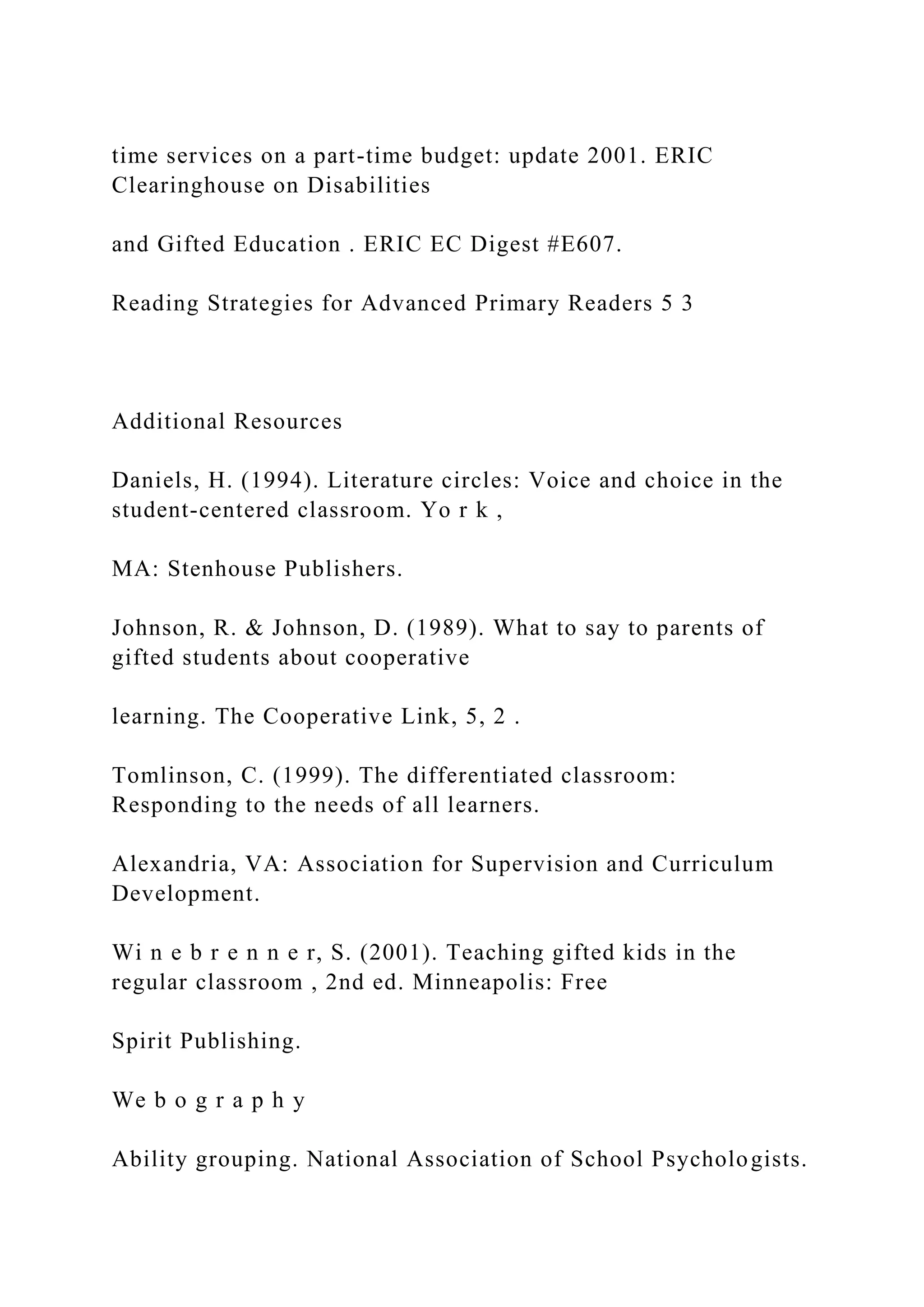 time services on a part-time budget: update 2001. ERIC
Clearinghouse on Disabilities
and Gifted Education . ERIC EC Digest #E607.
Reading Strategies for Advanced Primary Readers 5 3
Additional Resources
Daniels, H. (1994). Literature circles: Voice and choice in the
student-centered classroom. Yo r k ,
MA: Stenhouse Publishers.
Johnson, R. & Johnson, D. (1989). What to say to parents of
gifted students about cooperative
learning. The Cooperative Link, 5, 2 .
Tomlinson, C. (1999). The differentiated classroom:
Responding to the needs of all learners.
Alexandria, VA: Association for Supervision and Curriculum
Development.
Wi n e b r e n n e r, S. (2001). Teaching gifted kids in the
regular classroom , 2nd ed. Minneapolis: Free
Spirit Publishing.
We b o g r a p h y
Ability grouping. National Association of School Psychologists.
 