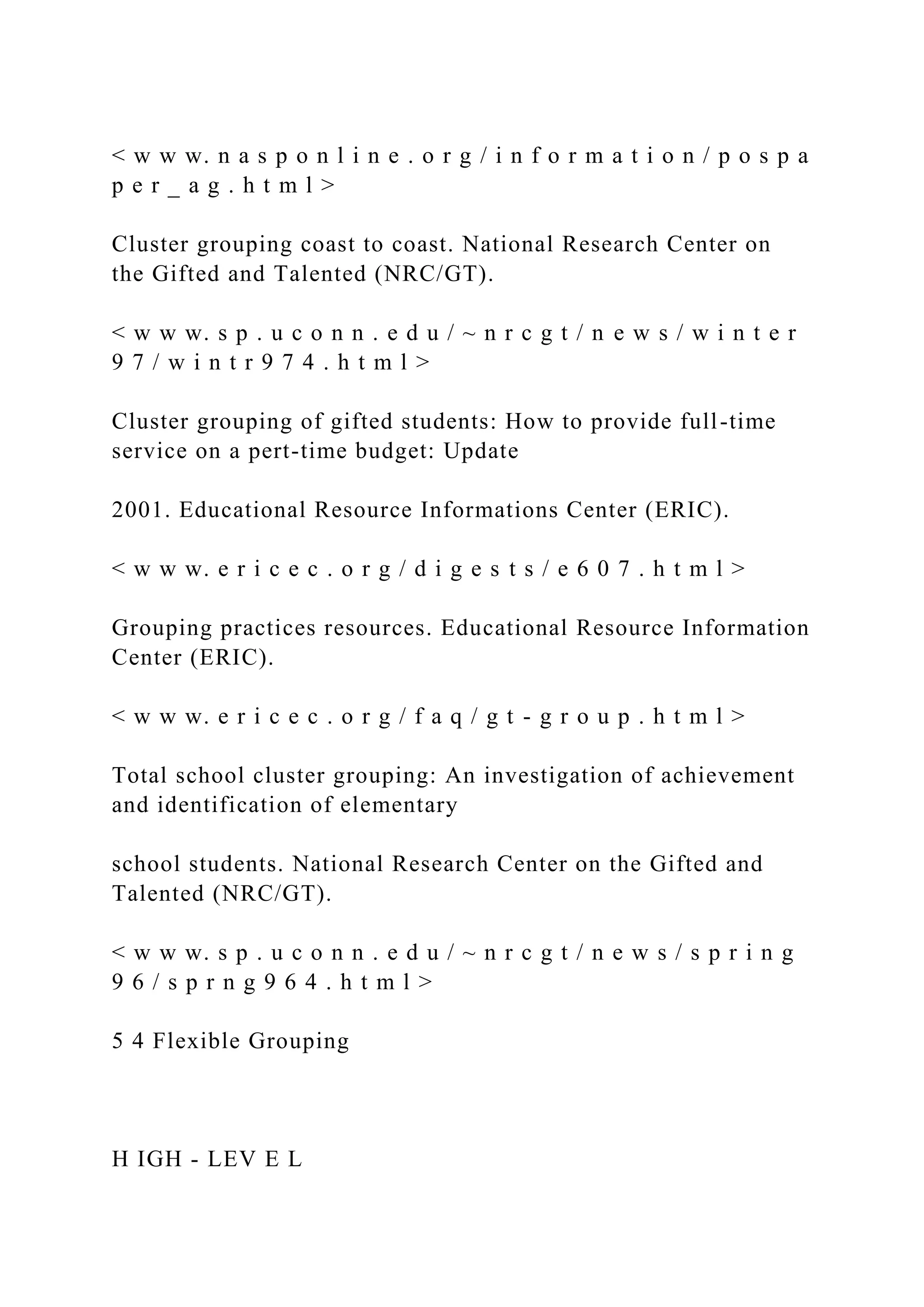< w w w. n a s p o n l i n e . o r g / i n f o r m a t i o n / p o s p a
p e r _ a g . h t m l >
Cluster grouping coast to coast. National Research Center on
the Gifted and Talented (NRC/GT).
< w w w. s p . u c o n n . e d u / ~ n r c g t / n e w s / w i n t e r
9 7 / w i n t r 9 7 4 . h t m l >
Cluster grouping of gifted students: How to provide full-time
service on a pert-time budget: Update
2001. Educational Resource Informations Center (ERIC).
< w w w. e r i c e c . o r g / d i g e s t s / e 6 0 7 . h t m l >
Grouping practices resources. Educational Resource Information
Center (ERIC).
< w w w. e r i c e c . o r g / f a q / g t - g r o u p . h t m l >
Total school cluster grouping: An investigation of achievement
and identification of elementary
school students. National Research Center on the Gifted and
Talented (NRC/GT).
< w w w. s p . u c o n n . e d u / ~ n r c g t / n e w s / s p r i n g
9 6 / s p r n g 9 6 4 . h t m l >
5 4 Flexible Grouping
H IGH - LEV E L
 