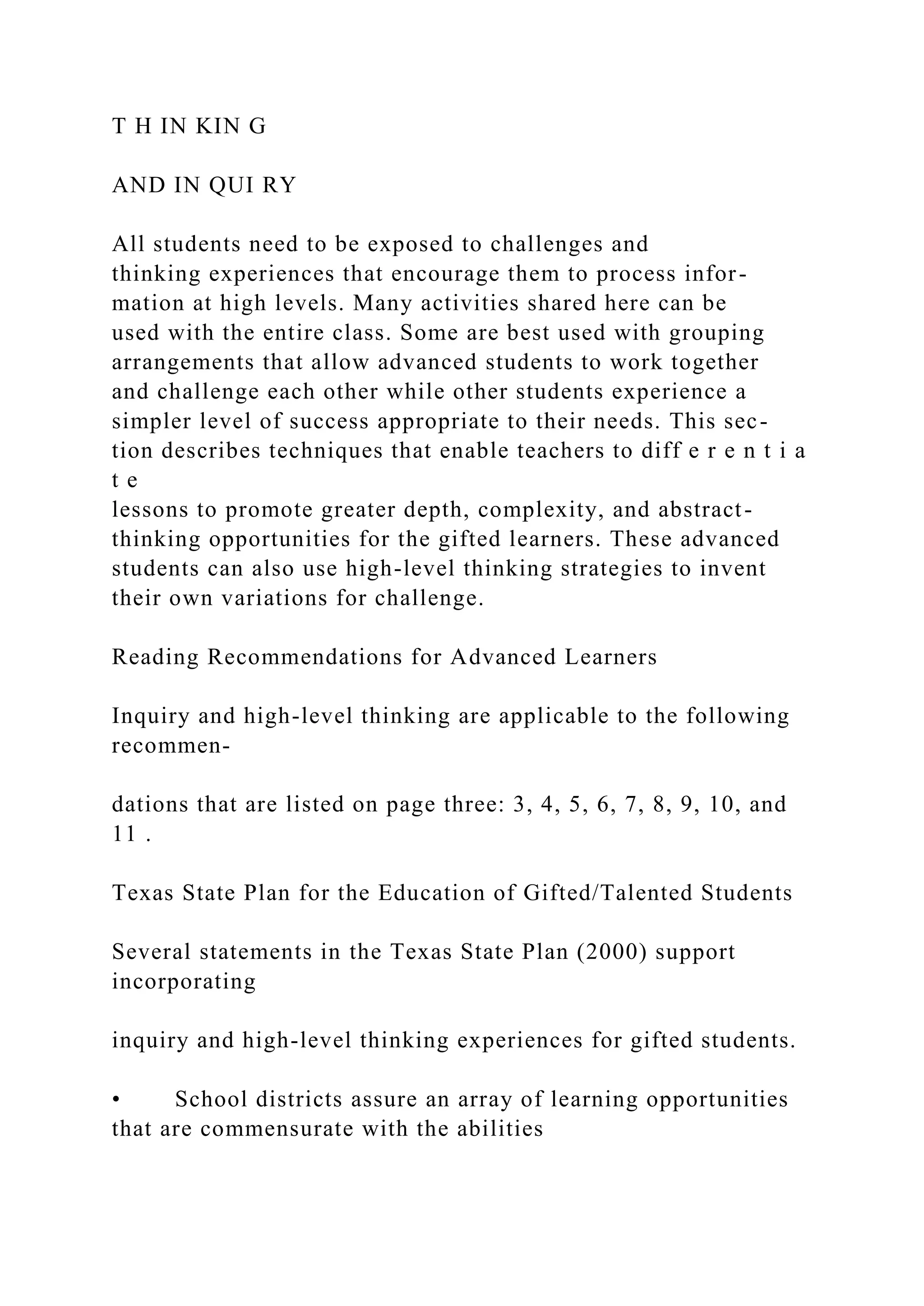 T H IN KIN G
AND IN QUI RY
All students need to be exposed to challenges and
thinking experiences that encourage them to process infor-
mation at high levels. Many activities shared here can be
used with the entire class. Some are best used with grouping
arrangements that allow advanced students to work together
and challenge each other while other students experience a
simpler level of success appropriate to their needs. This sec-
tion describes techniques that enable teachers to diff e r e n t i a
t e
lessons to promote greater depth, complexity, and abstract-
thinking opportunities for the gifted learners. These advanced
students can also use high-level thinking strategies to invent
their own variations for challenge.
Reading Recommendations for Advanced Learners
Inquiry and high-level thinking are applicable to the following
recommen-
dations that are listed on page three: 3, 4, 5, 6, 7, 8, 9, 10, and
11 .
Texas State Plan for the Education of Gifted/Talented Students
Several statements in the Texas State Plan (2000) support
incorporating
inquiry and high-level thinking experiences for gifted students.
• School districts assure an array of learning opportunities
that are commensurate with the abilities
 