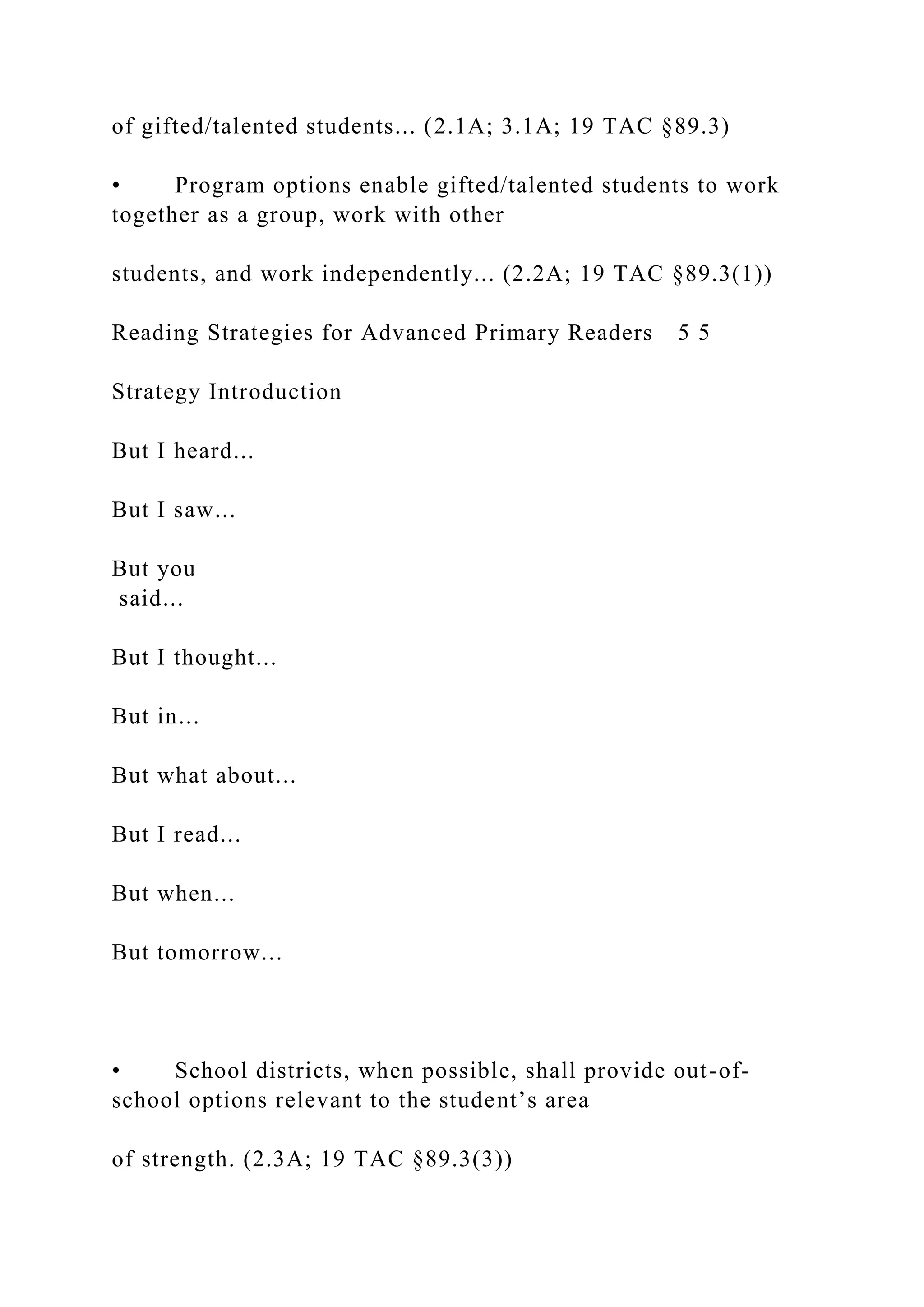 of gifted/talented students... (2.1A; 3.1A; 19 TAC §89.3)
• Program options enable gifted/talented students to work
together as a group, work with other
students, and work independently... (2.2A; 19 TAC §89.3(1))
Reading Strategies for Advanced Primary Readers 5 5
Strategy Introduction
But I heard...
But I saw...
But you
said...
But I thought...
But in...
But what about...
But I read...
But when...
But tomorrow...
• School districts, when possible, shall provide out-of-
school options relevant to the student’s area
of strength. (2.3A; 19 TAC §89.3(3))
 