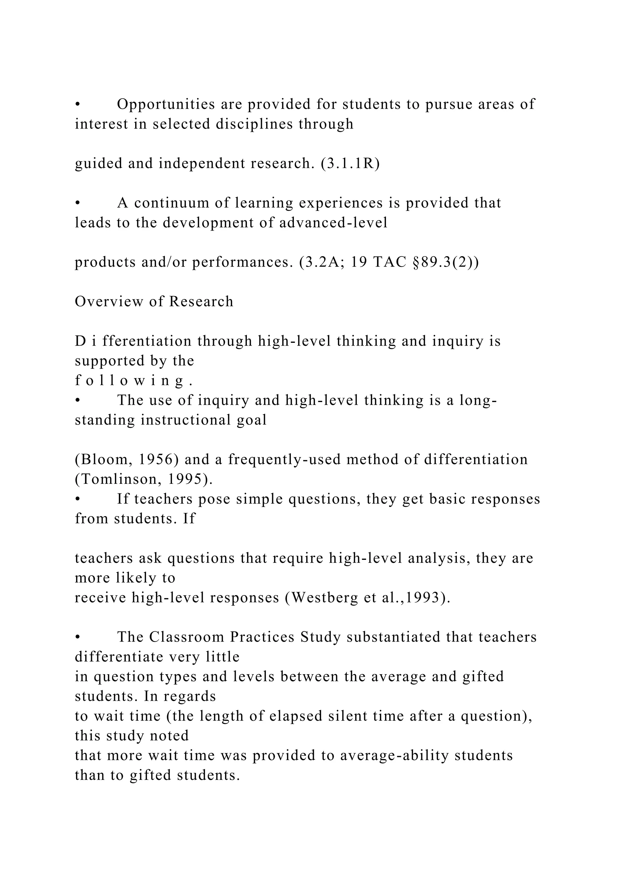 • Opportunities are provided for students to pursue areas of
interest in selected disciplines through
guided and independent research. (3.1.1R)
• A continuum of learning experiences is provided that
leads to the development of advanced-level
products and/or performances. (3.2A; 19 TAC §89.3(2))
Overview of Research
D i fferentiation through high-level thinking and inquiry is
supported by the
f o l l o w i n g .
• The use of inquiry and high-level thinking is a long-
standing instructional goal
(Bloom, 1956) and a frequently-used method of differentiation
(Tomlinson, 1995).
• If teachers pose simple questions, they get basic responses
from students. If
teachers ask questions that require high-level analysis, they are
more likely to
receive high-level responses (Westberg et al.,1993).
• The Classroom Practices Study substantiated that teachers
differentiate very little
in question types and levels between the average and gifted
students. In regards
to wait time (the length of elapsed silent time after a question),
this study noted
that more wait time was provided to average-ability students
than to gifted students.
 