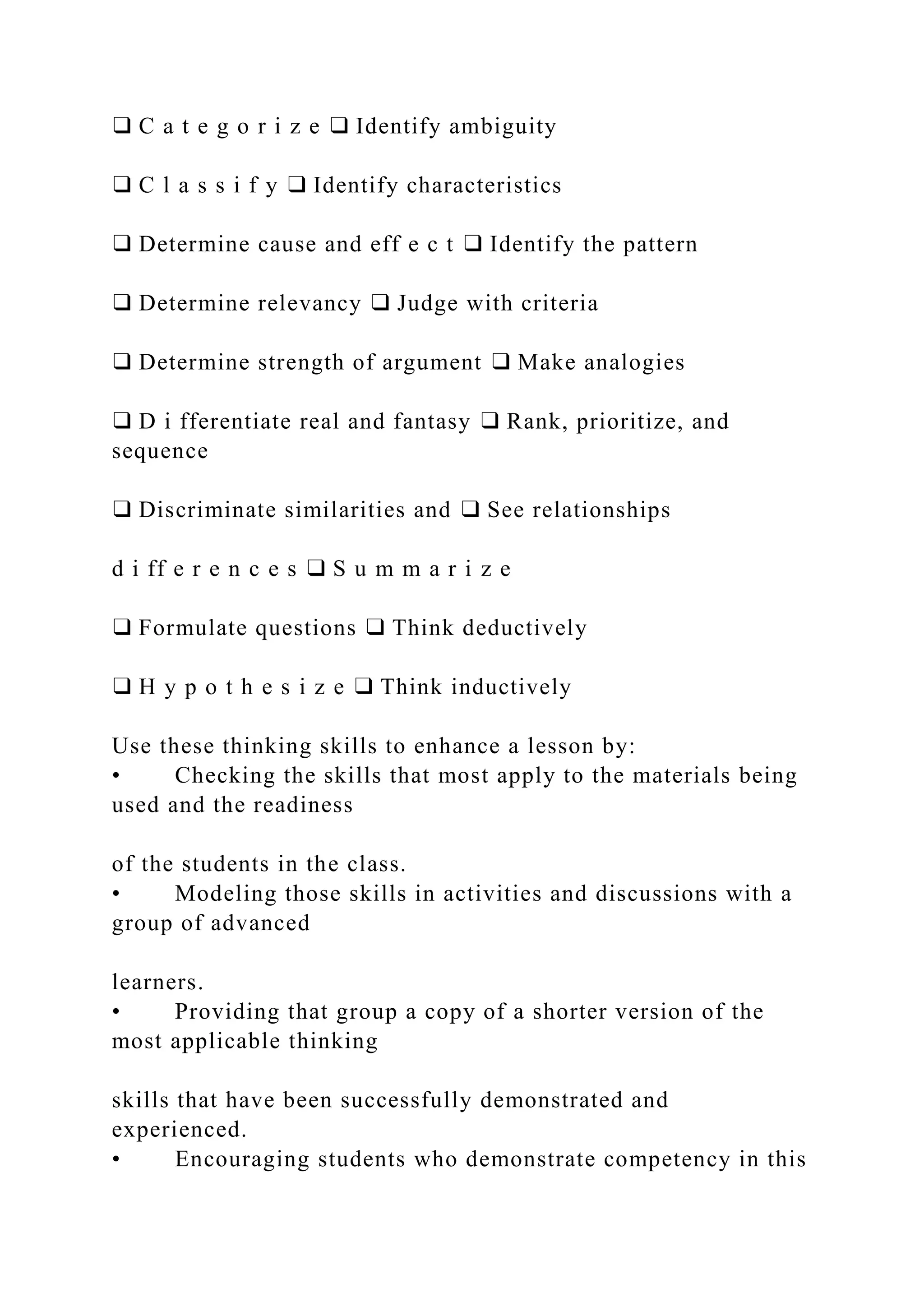 ❑ C a t e g o r i z e ❑ Identify ambiguity
❑ C l a s s i f y ❑ Identify characteristics
❑ Determine cause and eff e c t ❑ Identify the pattern
❑ Determine relevancy ❑ Judge with criteria
❑ Determine strength of argument ❑ Make analogies
❑ D i fferentiate real and fantasy ❑ Rank, prioritize, and
sequence
❑ Discriminate similarities and ❑ See relationships
d i ff e r e n c e s ❑ S u m m a r i z e
❑ Formulate questions ❑ Think deductively
❑ H y p o t h e s i z e ❑ Think inductively
Use these thinking skills to enhance a lesson by:
• Checking the skills that most apply to the materials being
used and the readiness
of the students in the class.
• Modeling those skills in activities and discussions with a
group of advanced
learners.
• Providing that group a copy of a shorter version of the
most applicable thinking
skills that have been successfully demonstrated and
experienced.
• Encouraging students who demonstrate competency in this
 