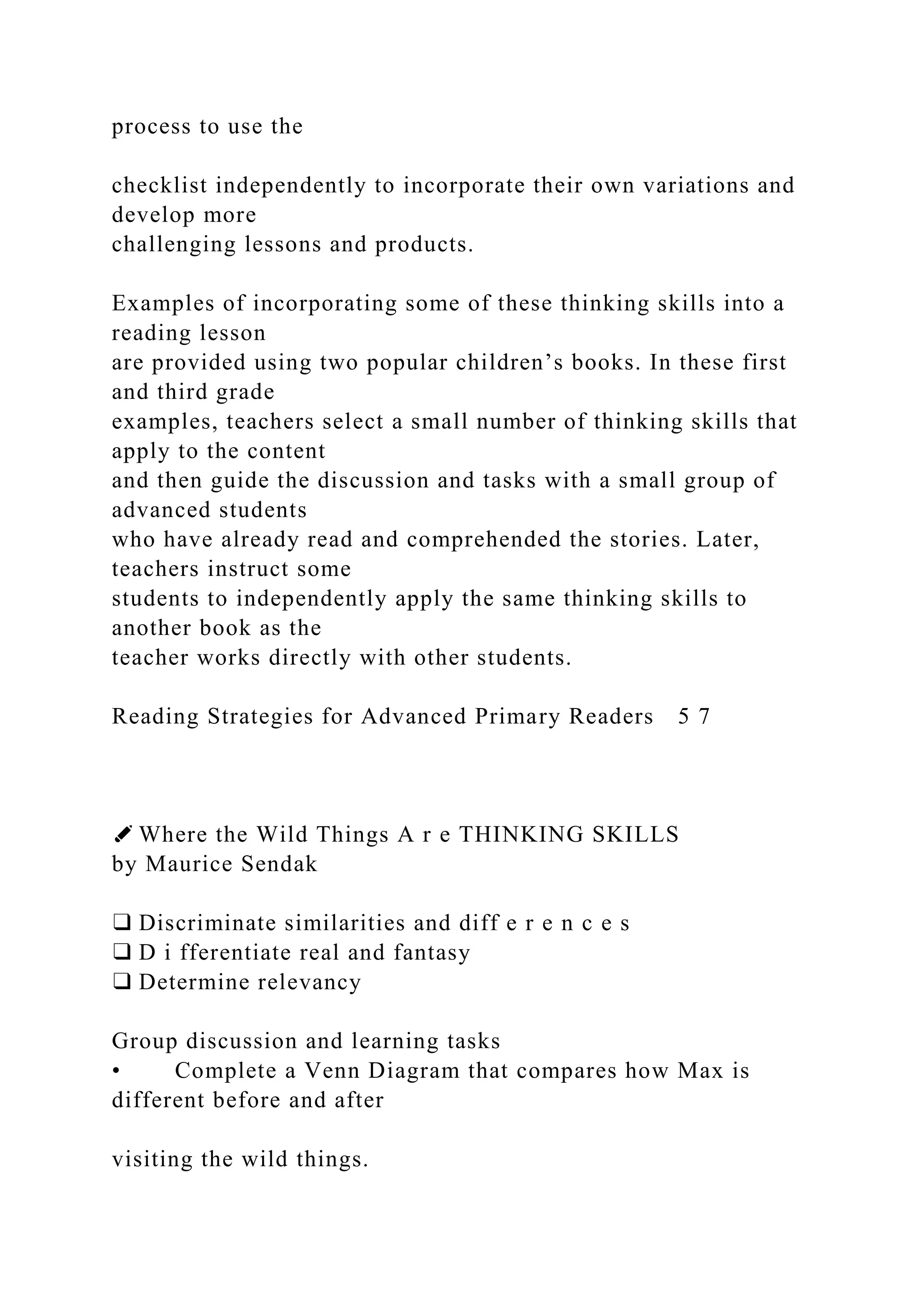 process to use the
checklist independently to incorporate their own variations and
develop more
challenging lessons and products.
Examples of incorporating some of these thinking skills into a
reading lesson
are provided using two popular children’s books. In these first
and third grade
examples, teachers select a small number of thinking skills that
apply to the content
and then guide the discussion and tasks with a small group of
advanced students
who have already read and comprehended the stories. Later,
teachers instruct some
students to independently apply the same thinking skills to
another book as the
teacher works directly with other students.
Reading Strategies for Advanced Primary Readers 5 7
✐ Where the Wild Things A r e THINKING SKILLS
by Maurice Sendak
❑ Discriminate similarities and diff e r e n c e s
❑ D i fferentiate real and fantasy
❑ Determine relevancy
Group discussion and learning tasks
• Complete a Venn Diagram that compares how Max is
different before and after
visiting the wild things.
 