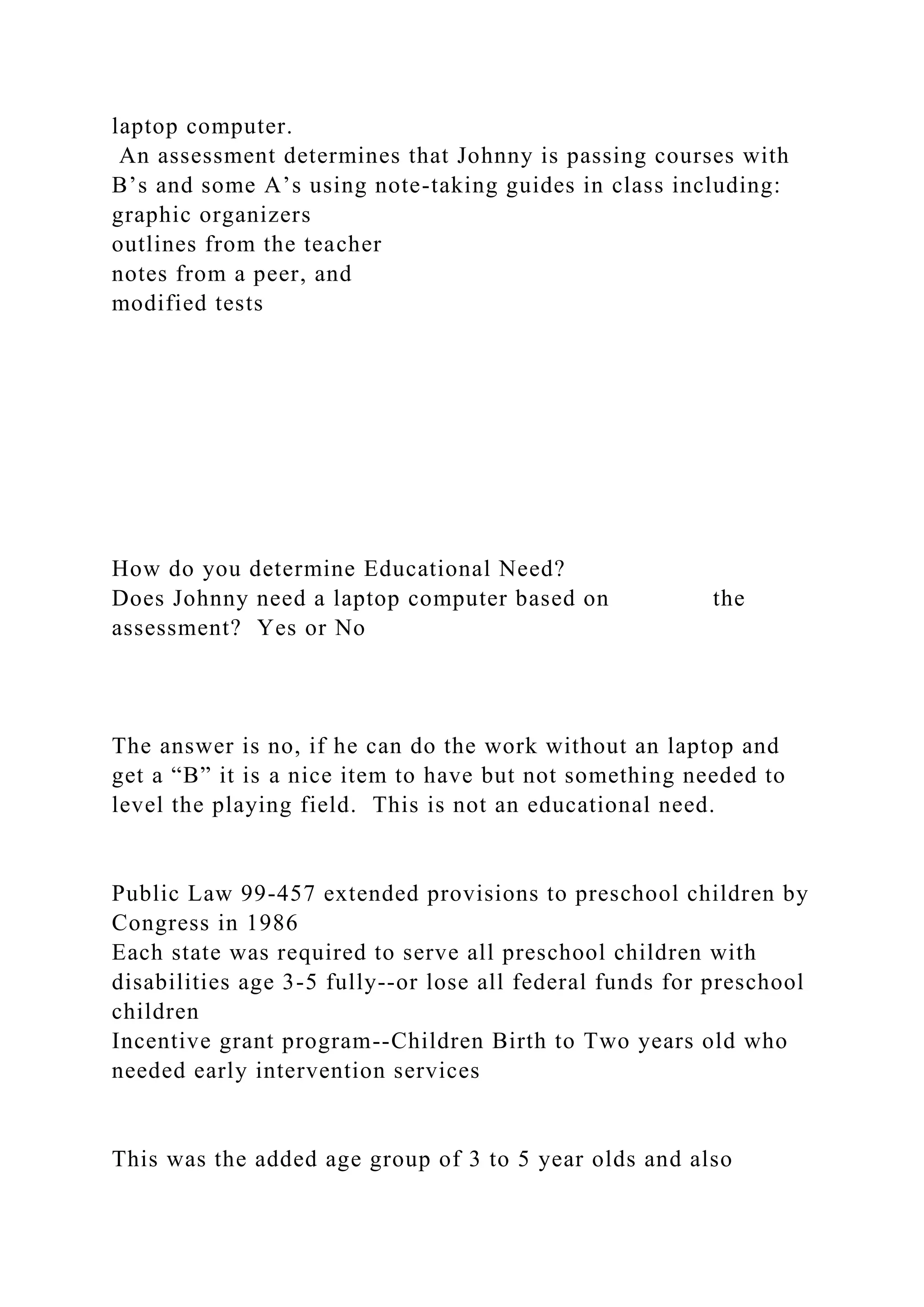 laptop computer.
An assessment determines that Johnny is passing courses with
B’s and some A’s using note-taking guides in class including:
graphic organizers
outlines from the teacher
notes from a peer, and
modified tests
How do you determine Educational Need?
Does Johnny need a laptop computer based on the
assessment? Yes or No
The answer is no, if he can do the work without an laptop and
get a “B” it is a nice item to have but not something needed to
level the playing field. This is not an educational need.
Public Law 99-457 extended provisions to preschool children by
Congress in 1986
Each state was required to serve all preschool children with
disabilities age 3-5 fully--or lose all federal funds for preschool
children
Incentive grant program--Children Birth to Two years old who
needed early intervention services
This was the added age group of 3 to 5 year olds and also
 