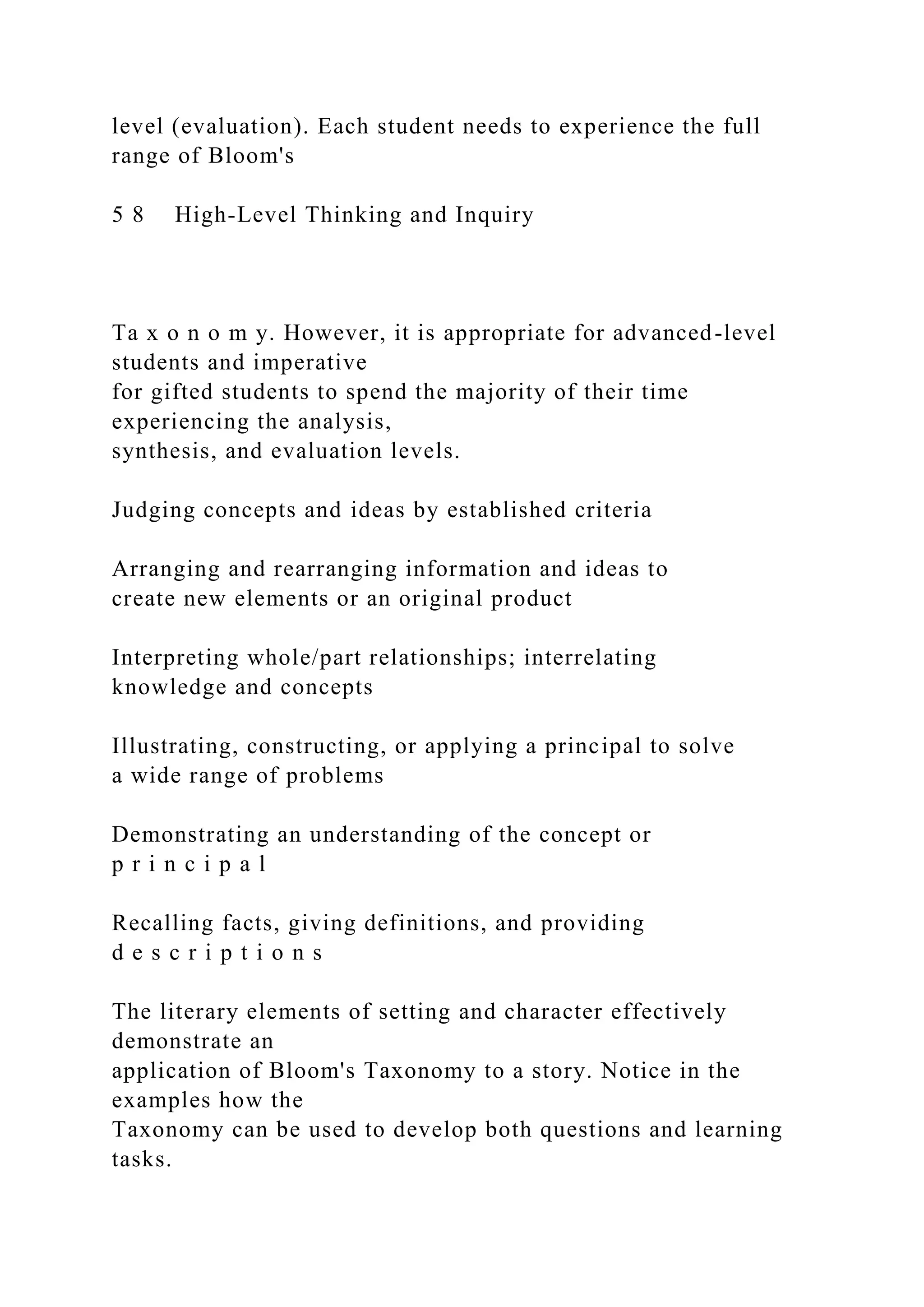 level (evaluation). Each student needs to experience the full
range of Bloom's
5 8 High-Level Thinking and Inquiry
Ta x o n o m y. However, it is appropriate for advanced-level
students and imperative
for gifted students to spend the majority of their time
experiencing the analysis,
synthesis, and evaluation levels.
Judging concepts and ideas by established criteria
Arranging and rearranging information and ideas to
create new elements or an original product
Interpreting whole/part relationships; interrelating
knowledge and concepts
Illustrating, constructing, or applying a principal to solve
a wide range of problems
Demonstrating an understanding of the concept or
p r i n c i p a l
Recalling facts, giving definitions, and providing
d e s c r i p t i o n s
The literary elements of setting and character effectively
demonstrate an
application of Bloom's Taxonomy to a story. Notice in the
examples how the
Taxonomy can be used to develop both questions and learning
tasks.
 