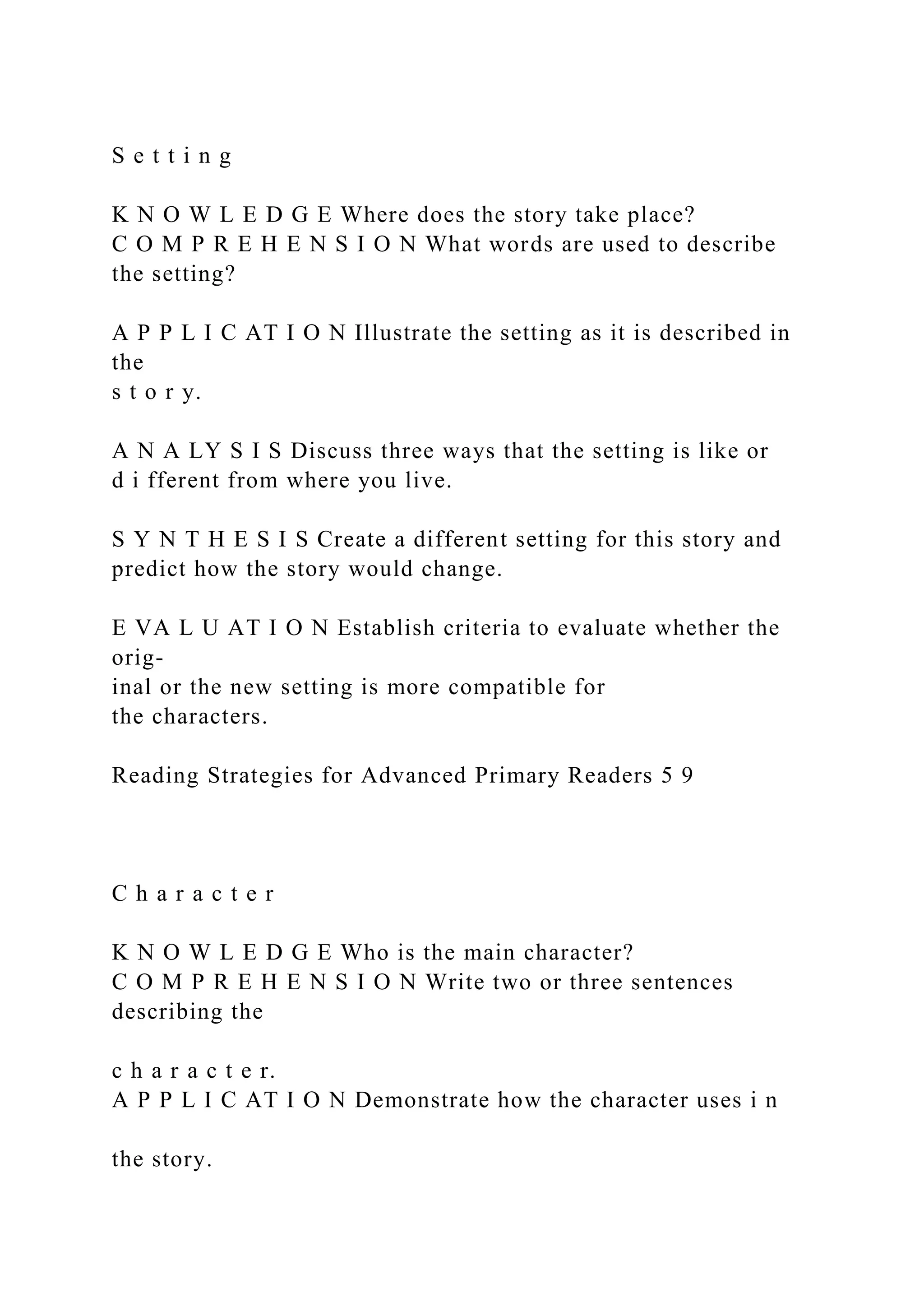 S e t t i n g
K N O W L E D G E Where does the story take place?
C O M P R E H E N S I O N What words are used to describe
the setting?
A P P L I C AT I O N Illustrate the setting as it is described in
the
s t o r y.
A N A LY S I S Discuss three ways that the setting is like or
d i fferent from where you live.
S Y N T H E S I S Create a different setting for this story and
predict how the story would change.
E VA L U AT I O N Establish criteria to evaluate whether the
orig-
inal or the new setting is more compatible for
the characters.
Reading Strategies for Advanced Primary Readers 5 9
C h a r a c t e r
K N O W L E D G E Who is the main character?
C O M P R E H E N S I O N Write two or three sentences
describing the
c h a r a c t e r.
A P P L I C AT I O N Demonstrate how the character uses i n
the story.
 