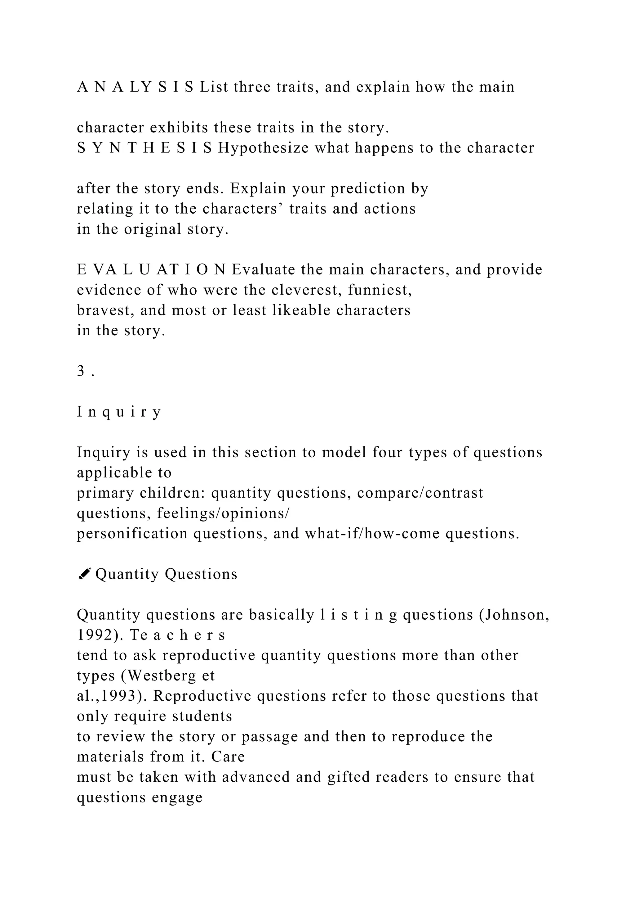 A N A LY S I S List three traits, and explain how the main
character exhibits these traits in the story.
S Y N T H E S I S Hypothesize what happens to the character
after the story ends. Explain your prediction by
relating it to the characters’ traits and actions
in the original story.
E VA L U AT I O N Evaluate the main characters, and provide
evidence of who were the cleverest, funniest,
bravest, and most or least likeable characters
in the story.
3 .
I n q u i r y
Inquiry is used in this section to model four types of questions
applicable to
primary children: quantity questions, compare/contrast
questions, feelings/opinions/
personification questions, and what-if/how-come questions.
✐ Quantity Questions
Quantity questions are basically l i s t i n g questions (Johnson,
1992). Te a c h e r s
tend to ask reproductive quantity questions more than other
types (Westberg et
al.,1993). Reproductive questions refer to those questions that
only require students
to review the story or passage and then to reproduce the
materials from it. Care
must be taken with advanced and gifted readers to ensure that
questions engage
 