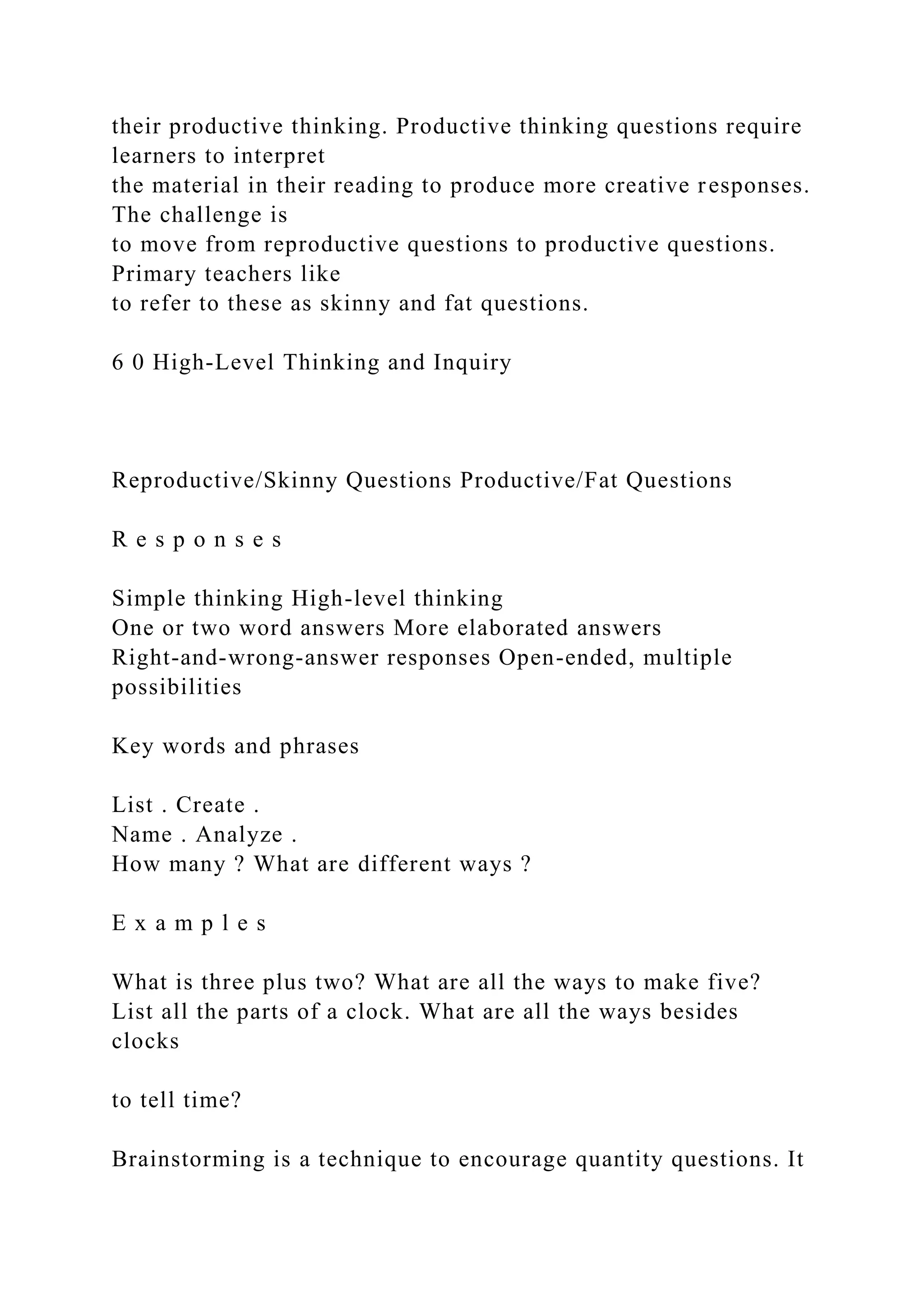 their productive thinking. Productive thinking questions require
learners to interpret
the material in their reading to produce more creative responses.
The challenge is
to move from reproductive questions to productive questions.
Primary teachers like
to refer to these as skinny and fat questions.
6 0 High-Level Thinking and Inquiry
Reproductive/Skinny Questions Productive/Fat Questions
R e s p o n s e s
Simple thinking High-level thinking
One or two word answers More elaborated answers
Right-and-wrong-answer responses Open-ended, multiple
possibilities
Key words and phrases
List . Create .
Name . Analyze .
How many ? What are different ways ?
E x a m p l e s
What is three plus two? What are all the ways to make five?
List all the parts of a clock. What are all the ways besides
clocks
to tell time?
Brainstorming is a technique to encourage quantity questions. It
 