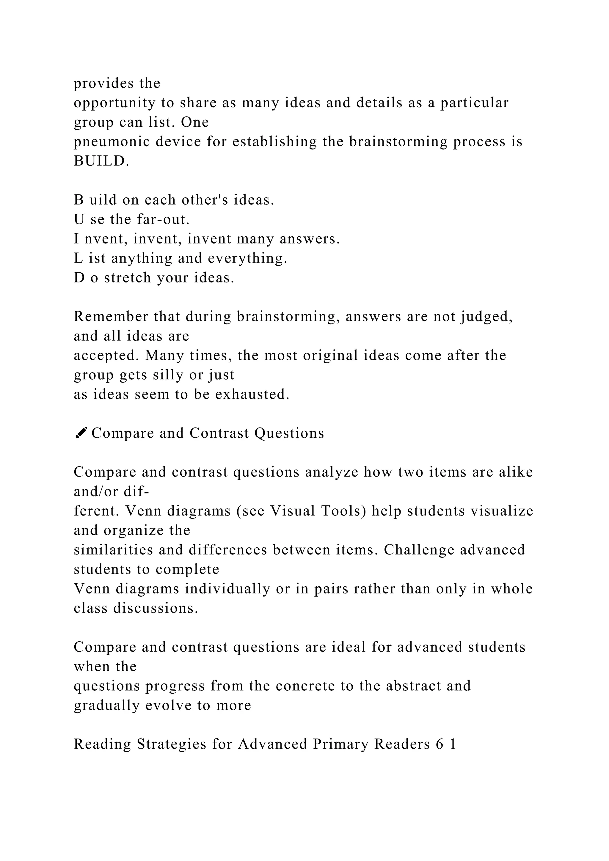 provides the
opportunity to share as many ideas and details as a particular
group can list. One
pneumonic device for establishing the brainstorming process is
BUILD.
B uild on each other's ideas.
U se the far-out.
I nvent, invent, invent many answers.
L ist anything and everything.
D o stretch your ideas.
Remember that during brainstorming, answers are not judged,
and all ideas are
accepted. Many times, the most original ideas come after the
group gets silly or just
as ideas seem to be exhausted.
✐ Compare and Contrast Questions
Compare and contrast questions analyze how two items are alike
and/or dif-
ferent. Venn diagrams (see Visual Tools) help students visualize
and organize the
similarities and differences between items. Challenge advanced
students to complete
Venn diagrams individually or in pairs rather than only in whole
class discussions.
Compare and contrast questions are ideal for advanced students
when the
questions progress from the concrete to the abstract and
gradually evolve to more
Reading Strategies for Advanced Primary Readers 6 1
 
