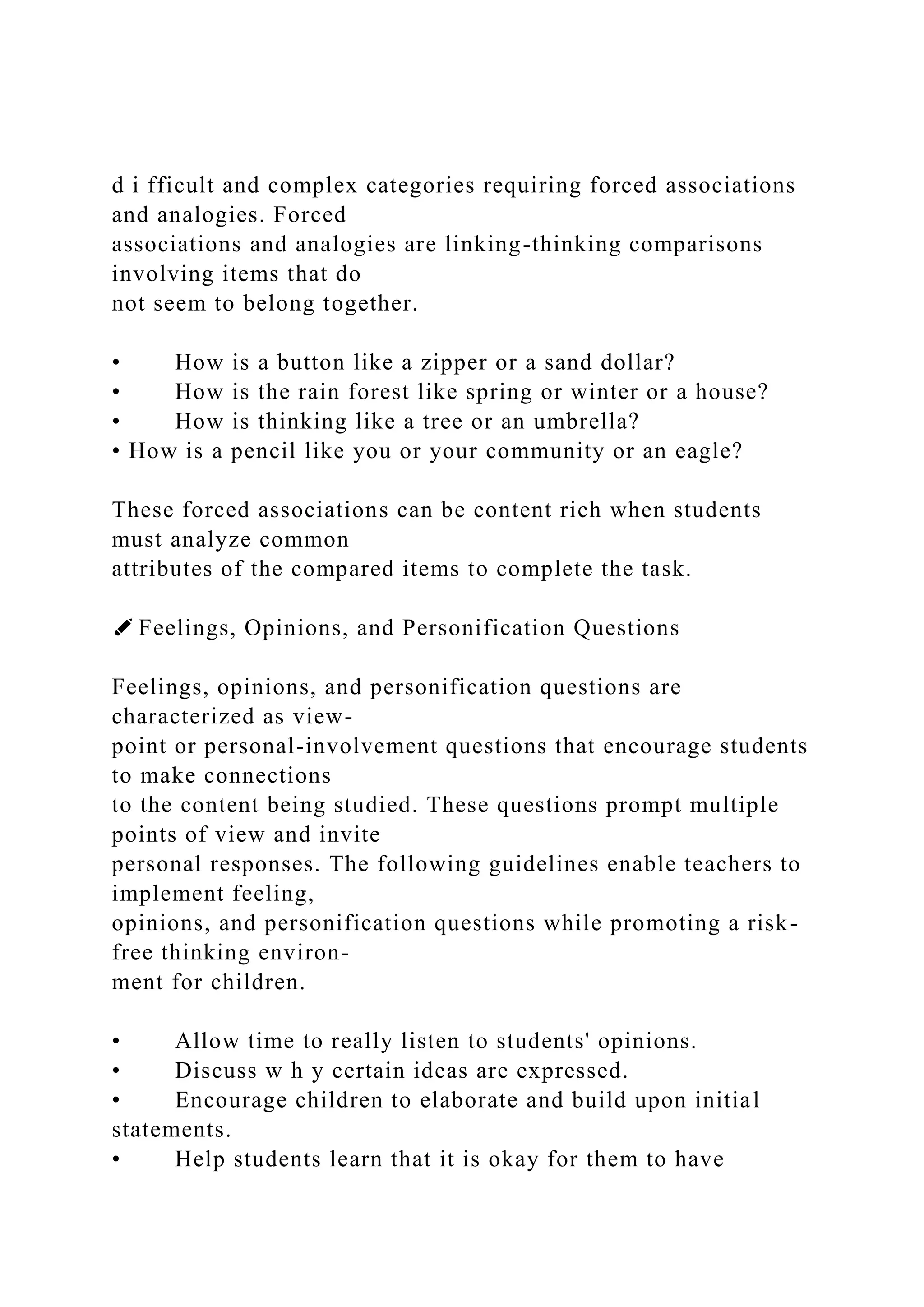 d i fficult and complex categories requiring forced associations
and analogies. Forced
associations and analogies are linking-thinking comparisons
involving items that do
not seem to belong together.
• How is a button like a zipper or a sand dollar?
• How is the rain forest like spring or winter or a house?
• How is thinking like a tree or an umbrella?
• How is a pencil like you or your community or an eagle?
These forced associations can be content rich when students
must analyze common
attributes of the compared items to complete the task.
✐ Feelings, Opinions, and Personification Questions
Feelings, opinions, and personification questions are
characterized as view-
point or personal-involvement questions that encourage students
to make connections
to the content being studied. These questions prompt multiple
points of view and invite
personal responses. The following guidelines enable teachers to
implement feeling,
opinions, and personification questions while promoting a risk-
free thinking environ-
ment for children.
• Allow time to really listen to students' opinions.
• Discuss w h y certain ideas are expressed.
• Encourage children to elaborate and build upon initial
statements.
• Help students learn that it is okay for them to have
 