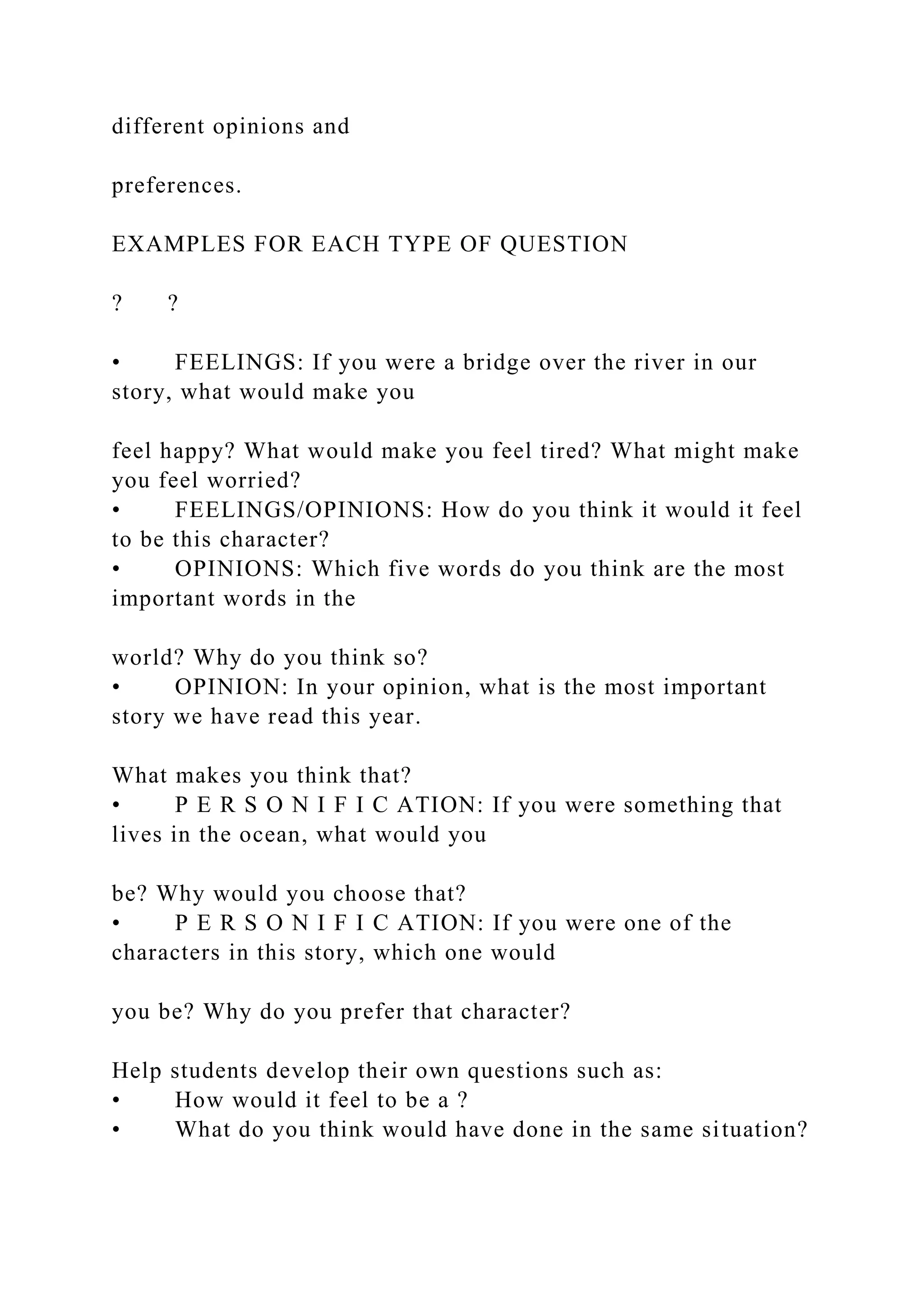 different opinions and
preferences.
EXAMPLES FOR EACH TYPE OF QUESTION
? ?
• FEELINGS: If you were a bridge over the river in our
story, what would make you
feel happy? What would make you feel tired? What might make
you feel worried?
• FEELINGS/OPINIONS: How do you think it would it feel
to be this character?
• OPINIONS: Which five words do you think are the most
important words in the
world? Why do you think so?
• OPINION: In your opinion, what is the most important
story we have read this year.
What makes you think that?
• P E R S O N I F I C ATION: If you were something that
lives in the ocean, what would you
be? Why would you choose that?
• P E R S O N I F I C ATION: If you were one of the
characters in this story, which one would
you be? Why do you prefer that character?
Help students develop their own questions such as:
• How would it feel to be a ?
• What do you think would have done in the same situation?
 