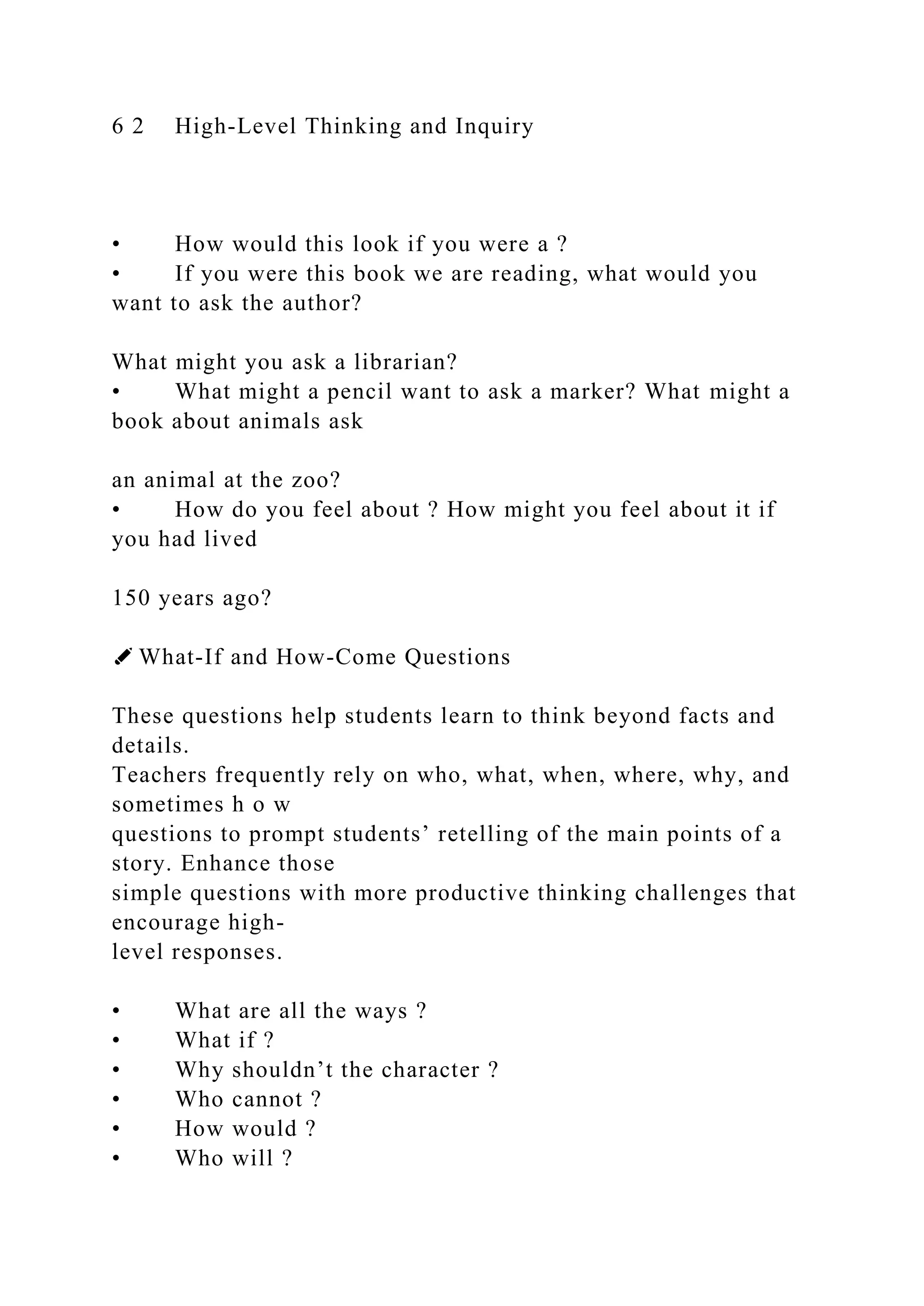 6 2 High-Level Thinking and Inquiry
• How would this look if you were a ?
• If you were this book we are reading, what would you
want to ask the author?
What might you ask a librarian?
• What might a pencil want to ask a marker? What might a
book about animals ask
an animal at the zoo?
• How do you feel about ? How might you feel about it if
you had lived
150 years ago?
✐ What-If and How-Come Questions
These questions help students learn to think beyond facts and
details.
Teachers frequently rely on who, what, when, where, why, and
sometimes h o w
questions to prompt students’ retelling of the main points of a
story. Enhance those
simple questions with more productive thinking challenges that
encourage high-
level responses.
• What are all the ways ?
• What if ?
• Why shouldn’t the character ?
• Who cannot ?
• How would ?
• Who will ?
 